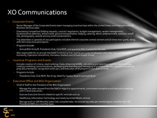 – Corporate Events
‐ Senior Manager of the Corporate Events team managing incentive trips within the United States and internationally for
Business Services sales.
‐ Overseeing competitive bidding requests, contract negotiation, budget management, vendor management,
location/venue selection, airline travel, ground transportation, lodging, catering, décor, entertainment, activities on/off
site, photography, awards and any event presentations.
‐ Trip attendees in upwards of 200 participants included internal corporate contest winners and at times their guest, along
with XO’s executive participants.
‐ Programs Include:
‐ Annual BSU Kickoff, Presidents Club, Club MVP, and quarterly BSU Contest for the year.
‐ Also responsible for an annual charitable fundraising that reaches our 3,000 employees nationally such as Habitat for
Humanity, Operation Homefront, Homeless Shelters and School Supply Drives.
– Incentive Programs and Events
‐ Includes creation of criteria, stack rankings (Sales Attainment/NRI), calculating and reporting monthly stack rankings,
creating marketing communications, developing the branding and messaging of printed materials, executive leadership
prep documentation, recognition write up’s, and execution of all programs from start to finish.
‐ Programs Include:
‐ Presidents Club, Club MVP, Rev It Up, Need for Speed, Book It and Gold Rush.
– Executive Office and BSU Organization
‐ Chief of Staff to the President of the BSU Organization
‐ Manage the sales request from the field in regard to appointments, commission exceptions and executive meetings
with C-level executives.
‐ Execute Executive forums related to specific verticals such as
‐ Healthcare, Information Technology and newly launched Media vertical.
‐ Manage and run GM Monthly Sales Call, compiled data –to include top sales per month/region; monthly stat’s for
President/CMO on a monthly basis.
XO Communications
 