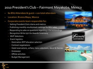 – 60 BSU Attendees & guest = 120 total attendees
– Location: Riviera Maya, Mexico
– Corporate events team responsible for:
‐ Setting President Club criteria and metrics
‐ Publishing monthly results/stack rankings for BSU sales
‐ Responding to sales on questions regarding criteria/standings
‐ Recognition Write Up’s for Awards Ceremony
‐ MVP Selections
‐ Event logistics:
‐ Destination RFP’s/location selection
‐ Contract negotiations
‐ Hotel reservations, airfare, menu selections, décor & themes
‐ Giveaways
‐ Offsite activities
‐ Budget Management
2010 President’s Club – Fairmont Mayakoba, Mexico
 