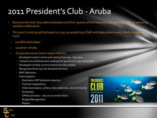 – Business Services’ top sales employees and their guests will be honored and rewarded with an amazing
vacation celebration.
– This year’s ranking will be based on a 50-50 weighting of NRI and Sales Attainment – both measures
must
– 120 BSU Attendees
– Location: Aruba
– Corporate events team responsible for:
‐ Developed contest criteria and metrics from Jan – Dec 2010
‐ Tracked and published stack rankings for 350 account reps nationwide
‐ Developed monthly communications for the contest
‐ RecognitionWrite Up’s for AwardsCeremony
‐ MVP Selections
‐ Event logistics:
‐ Destination RFP’s/location selection
‐ Contract negotiations
‐ Hotel reservations, airfare, menu selections, décor & themes
‐ Giveaways
‐ Offsite activities – day on an private island
‐ Budget Management
‐ Photos
2011 President’s Club - Aruba
 