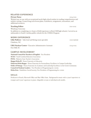 RELATED EXPERIENCE
Private Tutor 2014-2015
Worked one on one with an exceptional needs high school student in reading comprehension and
stylistic writing. Created long term lesson plans, worksheets, assignments, assessments, and
additional resources.
Teaching Fellow 2011-2015
Winthrop University
In addition to completing 200 hours of ﬁeld experience in Rock Hill high schools, I served as an
ambassador to South Carolina public schools for the CERRA Program.
WORK EXPERIENCE
Lilly Pulitzer - Sales lead and ﬁtting room specialist 2015-current
Charlotte, NC
URS Nuclear Center - Executive Administrative Assistant 2014-2015
Fort Mill, SC
CAMPUS INVOLVEMENT
National Council for Teachers of English - Vice President
SCEA - South Carolina Education Association
PSTA - Palmetto State Teacher’s Association
Kappa Delta Pi - Honor Fraternity in Education
Omicron Delta Kappa - Honor Fraternity for Extraordinary Excellence in Campus Leadership
Order of Omega - Honor Fraternity for Academic and Leadership Excellence in the Greek Community
Council of Student Leaders - Vice President of Programming for 2 terms
Delta Zeta - Panhellenic Social Sorority; Vice President of Programming for 2 terms
SKILLS
Proﬁcient in French, Microsoft Oﬃce and Mac Oﬃce Suite. Background in music with 12 years’ experience in
trumpet and 6 years’ experience in piano. Adaptable to team or individual work models.
 