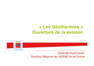 « Les Géothermies »
 Ouverture de la session



                       Gwénaël Guyonvarch,
Directeur Régional de l’ADEME Ile de France
 