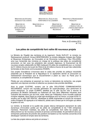 MINISTERE DES AFFAIRES
SOCIALES ET DE LA SANTE
MINISTERE DE
L’ECOLOGIE, DU
DEVELOPPEMENT
DURABLE ET DE
L’ENERGIE

MINISTERE DE L’EGALITE DES
TERRITOIRES ET DU LOGEMENT
MINISTERE DE LA
DEFENSE

Communiqué de presse

MINISTERE DU REDRESSEMENT
PRODUCTIF

MINISTERE DE
L’ENSEIGNEMENT
SUPERIEUR ET DE LA
RECHERCHE

MINISTERE DE
L’AGRICULTURE, DE
L’AGROALIMENTAIRE ET
DE LA FORET

Communiqué de presse
Paris, le 22 octobre 2013
N° 715

Les pôles de compétitivité font naître 68 nouveaux projets
La Ministre de l’Egalité des territoires et du logement, Cécile DUFLOT, le ministre du
Redressement productif, Arnaud MONTEBOURG, la ministre déléguée chargée des Petites
et Moyennes Entreprises, de l’Innovation et de l’Economie numérique, Fleur PELLERIN,
ainsi que l’ensemble des ministres en charge de la politique des pôles de compétitivité
annoncent, en lien avec les présidents des conseils régionaux, le financement de 68
nouveaux projets collaboratifs de R&D impliquant 54 pôles de compétitivité pour un montant
de 51 millions d’euros de la part de l’Etat et de 42 millions d’euros de la part des collectivités
territoriales et des fonds communautaires (FEDER).
Ces projets d’excellence s’inscrivent dans le cadre des priorités de politique industrielle
présentée par le Président de la République le 12 septembre dernier et concourent au
redressement économique que le Gouvernement a placé au cœur du Pacte pour la
croissance, la compétitivité et l’emploi.
Pilotés par une entreprise et associant au moins un laboratoire de recherche, ces projets
apportent une réponse concrète et collective sur plusieurs des priorités identifiées.
Ainsi le projet CLISTINE, soutenu par le pôle SOLUTIONS COMMUNICANTES
SECURISEES, conçoit une nouvelle génération de supercalculateur, plus performant et
moins énergivore. Le projet CLARIFIL labellisé par le pôle Up-Tex vise à rénover le
processus de filtration nécessaire au traitement de l'eau dans différentes industries dont
l'industrie des boissons (jus de fruits, soda, bière) par l'intégration d'une nouvelle molécule
d'origine végétale, dans l'esprit du projet agro-écologique pour la France. Le projet ICOS-13,
soutenu par le pôle CAP DIGITAL, développe la réalité augmentée et conçoit de nouveaux
outils d’imagerie 3D appliqués à la médecine, pilotés sans contact par le chirurgien qui alliera
le geste à la voix.
Le nombre, la diversité et la qualité des projets retenus témoignent pleinement de cette
dynamique d’innovation portée par les pôles de compétitivité et les 7 500 entreprises
membres. Pleinement mobilisés, les pôles de compétitivité, font naître les projets qui
déboucheront sur de nouveaux produits et services commercialisés. Ils permettront ainsi aux
entreprises partenaires de prendre des positions de leaders sur les marchés concernés et de
développer l’activité et l’emploi dans les territoires.
La liste des projets retenus est jointe en annexe 1.

 