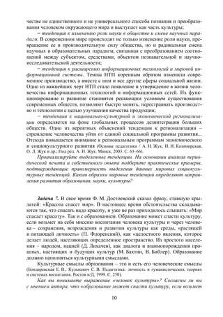 10
честве не единственного и не универсального способа познания и преобразо-
вания человеком окружающего мира и выступает как часть культуры;
− тенденция к изменению роли науки в обществе и смене научных пара-
дигм. В современном мире происходит не только изменение роли науки, пре-
вращение ее в производительную силу общества, но и радикальная смена
научных и образовательных парадигм, связанная с преобразованием соотно-
шений между субъектом, средствами, объектом познавательной и научно-
исследовательской деятельности;
− тенденция к расширению информационных технологий и мировой ин-
формационной системы. Темпы НТП коренным образом изменили совре-
менное производство, а вместе с ним и все другие сферы социальной жизни.
Одно из важнейших черт НТП стало появление и утверждение в жизни чело-
вечества информационных технологий и информационных сетей. Их функ-
ционирование и развитие становятся решающим условием существования
современных обществ, позволяют быстро менять, перестраивать производст-
во и технологии с целью улучшения качества продукции;
− тенденция к национально-культурной и экономической регионализа-
ции определяется на фоне глобальных процессов дезинтеграции больших
обществ. Одно из вероятных объяснений тенденции к регионализации –
стремление человечества уйти от единой социальной программы развития...
Отсюда повышается внимание к региональным программам экономического
и социокультурного развития (Основы педагогики / А. И. Жук, И. И. Казимирская,
О. Л. Жук и др.; Под ред. А. И. Жук. Минск, 2003. С. 63–66).
Проанализируйте выделенные тенденции. На основании анализа перио-
дической печати и собственного опыта подберите практические примеры,
подтверждающие правомерность выделения данных мировых социокуль-
турных тенденций. Каким образом мировые тенденции определяют направ-
ления развития образования, науки, культуры?
Задача 7. В свое время Ф. М. Достоевский сказал фразу, ставшую кры-
латой: «Красота спасет мир». В настоящее время обстоятельства складыва-
ются так, что спасать надо красоту, и уже не раз приходилось слышать: «Мир
спасает красоту». Так и с образованием. Образование может спасти культуру,
если возьмет на себя миссию воспитания человека культуры и через челове-
ка – сохранения, возрождения и развития культуры как среды, «растящей
и питающей личность» (П. Флоренский), как «целостного явления, которое
делает людей, населяющих определенное пространство. Из простого населе-
ния – народом, нацией (Д. Лихачев), как диалога и взаимопорождения про-
шлых, настоящих и будущих культур (М. Бахтин, В. Библер). Образование
должно наполняться культурными смыслами.
Культурные смыслы образования – это и есть его человеческие смыслы
(Бондаревская Е. В., Кульневич С. В. Педагогика: личность в гуманистических теориях
и системах воспитания. Ростов н/Д, 1999. С. 250).
Как вы понимаете выражение «человек культуры»? Согласны ли вы
с мнением автора, что «образование может спасти культуру, если возьмет
Copyright ОАО «ЦКБ «БИБКОМ» & ООО «Aгентство Kнига-Cервис»
 
