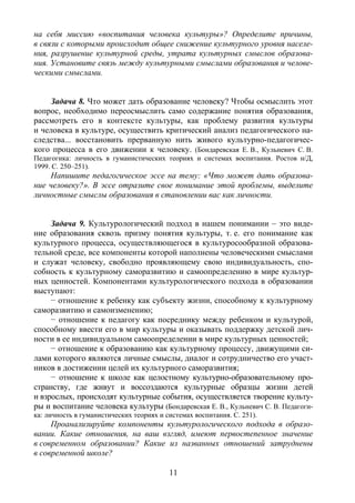 11
на себя миссию «воспитания человека культуры»? Определите причины,
в связи с которыми происходит общее снижение культурного уровня населе-
ния, разрушение культурной среды, утрата культурных смыслов образова-
ния. Установите связь между культурными смыслами образования и челове-
ческими смыслами.
Задача 8. Что может дать образование человеку? Чтобы осмыслить этот
вопрос, необходимо переосмыслить само содержание понятия образования,
рассмотреть его в контексте культуры, как проблему развития культуры
и человека в культуре, осуществить критический анализ педагогического на-
следства... восстановить прерванную нить живого культурно-педагогичес-
кого процесса в его движении к человеку. (Бондаревская Е. В., Кульневич С. В.
Педагогика: личность в гуманистических теориях и системах воспитания. Ростов н/Д,
1999. С. 250–251).
Напишите педагогическое эссе на тему: «Что может дать образова-
ние человеку?». В эссе отразите свое понимание этой проблемы, выделите
личностные смыслы образования в становлении вас как личности.
Задача 9. Культурологический подход в нашем понимании – это виде-
ние образования сквозь призму понятия культуры, т. е. его понимание как
культурного процесса, осуществляющегося в культуросообразной образова-
тельной среде, все компоненты которой наполнены человеческими смыслами
и служат человеку, свободно проявляющему свою индивидуальность, спо-
собность к культурному саморазвитию и самоопределению в мире культур-
ных ценностей. Компонентами культурологического подхода в образовании
выступают:
− отношение к ребенку как субъекту жизни, способному к культурному
саморазвитию и самоизменению;
− отношение к педагогу как посреднику между ребенком и культурой,
способному ввести его в мир культуры и оказывать поддержку детской лич-
ности в ее индивидуальном самоопределении в мире культурных ценностей;
− отношение к образованию как культурному процессу, движущими си-
лами которого являются личные смыслы, диалог и сотрудничество его участ-
ников в достижении целей их культурного саморазвития;
− отношение к школе как целостному культурно-образовательному про-
странству, где живут и воссоздаются культурные образцы жизни детей
и взрослых, происходят культурные события, осуществляется творение культу-
ры и воспитание человека культуры (Бондаревская Е. В., Кульневич С. В. Педагоги-
ка: личность в гуманистических теориях и системах воспитания. С. 251).
Проанализируйте компоненты культурологического подхода в образо-
вании. Какие отношения, на ваш взгляд, имеют первостепенное значение
в современном образовании? Какие из названных отношений затруднены
в современной школе?
Copyright ОАО «ЦКБ «БИБКОМ» & ООО «Aгентство Kнига-Cервис»
 