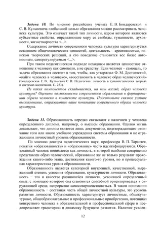 12
Задача 10. По мнению российских ученых Е. В. Бондаревской и
С. В. Кульневича глобальной целью образования можно рассматривать чело-
века культуры. Это означает такой тип личности, ядром которого являются
субъектные свойства, определяющие меру ее свободы, гуманности, духов-
ности, жизнетворчества <...>.
Содержание личности современного человека культуры характеризуется
освоением общечеловеческих ценностей, деятельность – креативностью, по-
иском творческих решений, а его поведение становится все более авто-
номным, саморегулируемым <...>.
При таком педагогическом подходе исходным является ценностное от-
ношение к человеку как самоцели, а не средству. Если человек – самоцель, то
задача образования состоит в том, чтобы, как утверждал Ф. М. Достоевский,
«найти человека в человеке», «восстановить в человеке образ человеческий»
(Бондаревская Е. В., Кульневич С. В. Педагогика: личность в гуманистических теориях
и системах воспитания. С. 253).
Из каких компонентов складывается, на ваш взгляд, образ человека
культуры? Оцените возможности современного образования в формирова-
нии образа человека в контексте культуры. Подготовьте связное устное
высказывание, отражающее ваше понимание современного образа человека
культуры.
Задача 11. Образованность нередко связывают с наличием у человека
определенного диплома, например, о высшем образовании. Однако жизнь
доказывает, что диплом является лишь документом, подтверждающим окон-
чание того или иного учебного учреждения системы образования и не отра-
жающим личностный уровень образованности.
По мнению доктора педагогических наук, профессора В. П. Тарантея,
понятия «образованность» и «образование» часто идентифицируются. Обра-
зованный человек понимается как личность, в которой наиболее совершенно
представлен образ человеческий, образование же не только результат прохо-
ждения какого-либо этапа, достижения какого-то уровня, но и процессуаль-
ная характеристика уровня образованности.
Образованность является категорией внутренней, качественной, выра-
жающей степень усвоения образования, культурности личности. Образован-
ность − это и качество развившейся личности, усвоившей определенный
опыт, с помощью которого она становится способной ориентироваться в ок-
ружающей среде, непрерывно самосовершенствоваться. В таком понимании
образованность − составная часть общей личностной культуры, это уровень
развития личности. Образованность характеризует личностные, общекуль-
турные, общеобразовательные и профессиональные приобретения, потенциал
конкретного человека в образовательной и профессиональной сфере и пре-
допределяет траекторию и динамику будущего развития. Наличие усвоен-
Copyright ОАО «ЦКБ «БИБКОМ» & ООО «Aгентство Kнига-Cервис»
 