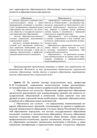 13
ных характеристик образованности обеспечивает многомерное движение
личности в образовательном пространстве.
Образование Образованность
− процесс передачи и освоения соци-
ально-культурного опыта, а также
формирование мотивации и способно-
стей к непрерывному (перманентному)
образованию как ценность для лично-
сти, общества и государства (ценност-
ная характеристика образования);
− система образовательно-воспита-
тельных учреждений, выполняющих
определенные задачи;
− результат, который фиксирует ко-
нечный итог присвоения личностью
всех ценностей, необходимых для ус-
воения богатств культуры, а также как
правило, свидетельствует о профессио-
нальной компетентности специалиста
− характеризует личностные приобретения.
Иногда ее отождествляют с достижением гра-
мотности, доведенной до общественной и лич-
ностной необходимости максимума (объем-
ные, широкие и глубокие знания, развитые
умения, навыки и способности к творческой
деятельности, широкий кругозор);
− образованность – это и установки, знания
и умения, сложившиеся в ходе учебной дея-
тельности, необходимые для решения познава-
тельных задач;
− образованность предполагает наличие у че-
ловека области особого интереса в науке
и культуре, способности реализовать себя
в творческой деятельности;
− образованность − это реализация осознан-
ной индивидуальности на уровне своего обра-
зования, сотворение и совершенствование
своей индивидуальности
Проанализируйте приведенный материал и дайте свое определение об-
разованности. Возможно ли так организовать деятельность современной
системы образования, чтобы диплом о высшем образовании гарантировал
наличие образованности у выпускника вуза?
Задача 12. По мнению доктора педагогических наук, профессора
Н. Ф. Головановой, современная педагогическая теория рассматривает,
по меньшей мере, четыре аспекта содержательной трактовки образования:
1. Образование как ценность. Ценностная характеристика образования
предполагает рассмотрение трех взаимосвязанных уровней: как ценности го-
сударственной, общественной и личностной. Только единство этих трех
уровней создает в реальной жизни необходимую гармонию образовательных
потребностей и образовательных возможностей.
2. Образование как система – это определенная, взаимосвязанная ие-
рархия образовательных заведений, отличающаяся по уровню и профессио-
нальной направленности образования. Согласно Закону Республики Беларусь
«Об образовании» определено, что систему государственного образования
составляют основное и дополнительное образование. Основное образование
включает следующие уровни: дошкольное, общее базовое, общее среднее,
профессионально-техническое, среднее специальное, высшее. Дополнитель-
ное образование составляют: внешкольное воспитание и обучение, а также
повышение квалификации и переподготовки кадров. Специальное образова-
Copyright ОАО «ЦКБ «БИБКОМ» & ООО «Aгентство Kнига-Cервис»
 