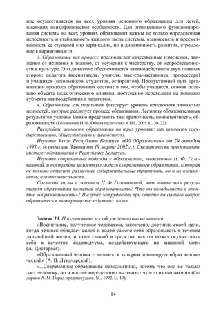 14
ние осуществляется на всех уровнях основного образования для детей,
имеющих психофизические особенности. Для оптимального функциониро-
вания системы на всех уровнях образования важны не только определенная
целостность и стабильность каждого звена системы, взаимосвязь и преемст-
венность ее ступеней «по вертикали», но и динамичность развития, стремле-
ние к вариативности.
3. Образование как процесс предполагает качественные изменения, дви-
жение от незнания к знанию, от неумения к мастерству, от непросвещенно-
сти к культуре. Это движение обеспечивается взаимодействием двух главных
сторон: педагога (воспитателя, учителя, мастера-наставника, профессора)
и учащихся (школьников, студентов, аспирантов). Продуктивный путь орга-
низации процесса образования состоит в том, чтобы учащиеся, освоив пози-
цию объекта педагогического влияния, постепенно переходили на позицию
субъекта взаимодействия с педагогом.
4. Образование как результат фиксирует уровень присвоения личностью
ценностей, которые реализует процесс образования. Лестницу образовательных
результатов условно можно представить так: грамотность, компетентность, об-
разованность (Голованова Н. Ф. Общая педагогика. СПб., 2005. С. 20–22).
Раскройте ценность образования на трех уровнях: как ценность госу-
дарственную, общественную и личностную.
Изучите Закон Республики Беларусь «Об Образовании» от 29 октября
1991 г. (в редакции Закона от 19 марта 2002 г.). Схематически представьте
систему образования в Республике Беларусь.
Изучите современные подходы к образованию, выделенные Н. Ф. Голо-
вановой, и постройте целостную модель современного образования, которая
не только отразит различные содержательные трактовки, но и их взаимо-
связь, взаимозависимость.
Согласны ли вы с мнением Н. Ф. Головановой, что наивысшим резуль-
татом образования является образованность? Что вы вкладываете в поня-
тие «образованность»? В случае затруднений при ответе на данный вопрос
обратитесь к материалу последующих задач.
Задача 13. Подготовьтесь к обсуждению высказываний.
«Воспитание, полученное человеком, закончено, достигло своей цели,
когда человек обладает силой и волей самого себя образовывать в течение
дальнейшей жизни, и знает способ и средства, как он может осуществить
себя в качестве индивидуума, воздействующего на внешний мир»
(А. Дистервег).
«Образованный человек – человек, в котором доминирует образ челове-
ческий» (А. В. Луначарский).
«...Современное образование неэкологично, потому что оно не только
дает человеку, но и вполне определенно вытесняет что-то из его жизни» (Си-
доркин А. М. Парад предрассудков. М., 1992. С. 19).
Copyright ОАО «ЦКБ «БИБКОМ» & ООО «Aгентство Kнига-Cервис»
 
