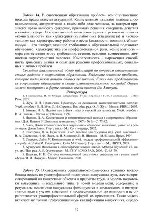 15
Задача 14. В современном образовании проблема компетентностного
подхода представляется актуальной. Компетентным называют знающего, ос-
ведомленного, авторитетного в каком-либо деле человека, за которым при-
знается право выносить суждение, принимать решения, совершать действия
в какой-то сфере. В отечественной педагогике принято различать понятия
«компетентность» как характеристику работника (специалиста) и «компе-
тенцию» как характеристику рабочего места (должности, позиции). Компе-
тенция – это наперед заданное требование к образовательной подготовке
обучаемого, характеристика его профессиональной роли, компетентность –
мера соответствия этому требованию, степень освоения компетенции, лич-
ностная характеристика человека. Компетентность – выраженная способ-
ность применять знания и опыт для решения профессиональных, социаль-
ных и личных проблем.
Сделайте аналитический обзор публикаций по вопросам компетентно-
стного подхода в современном образовании. Выделите основные проблемы,
которые поднимают авторы данных публикаций. Каким вам представляет-
ся современное образование в свете компетентностного подхода? Ответ
можно построить в форме связного высказывания (до 3 минут).
Литература
1. Голованова, Н. Ф. Общая педагогика: Учеб. пособие / Н. Ф. Голованова.– СПб.:
Речь, 2005.
2. Жук, О. Л. Педагогика. Практикум на основании компетентностного подхода:
Учеб. пособие / О. Л. Жук, С. Н. Сиренко; Под общ. ред. О. Л. Жук.– Минск: РИВШ, 2007.
3. Зимняя, И. А. Педагог как субъект педагогической деятельности: Учеб. пособие /
И. А. Зимняя.– Ростов н/Д: Феникс, 1997.
4. Иванов, Д. А. Компетенции и комптентностный подход в современном образова-
нии / Д. А. Иванов // Школьные технологии.– 2007.– № 6.– С. 77–82.
5. Равен, Джон Компетентность в современном обществе: выявление, развитие и реа-
лизация / Джон Равен; Пер. с англ.– М.: Когито-центр, 2002.
6. Сластенин, В. А. Педагогика: Учеб. пособие для студентов пед. учеб. заведений /
В. А. Сластенин, И. Ф. Исаев, А. И. Мищенко, Е. Н. Шиянов.– М.: Школа-Пресс, 1997.
7. Спенсер, Лайм М. Компетенции at work: модель профессиональной эффективно-
сти работы / Лайм М. Спенсер-мл., Сайн М. Спенсер; Пер. с англ.– М.: HIPPO, 2005.
8. Хуторской Инновации в общеобразовательной школе. Методы обучения: Сб. на-
уч. тр. / Под ред. А. В. Хуторского.– М.: ГНУ ИСМО РАО, 2006.– С. 65–79.
9. Цыркун, И. И. Система инновационной подготовки специалистов гуманитарной
сферы / И. И. Цыркун.– Минск: Тэхналогiя, 2000.
Задача 15. В современных социально-экономических условиях востре-
бована модель не узкопрофильной подготовки выпускника вуза, жестко ори-
ентированной на конкретные объекты и предметы труда, а модель подготов-
ки выпускника интегрального типа. В новой модели цели, содержание и
результаты подготовки выпускника формируются в комплексном и интегра-
тивном виде с учетом изменений в профессиональной деятельности и не ог-
раничиваются узкопрофессиональной сферой их применения. Такая модель
включает не только профессиональную квалификацию выпускника, опреде-
Copyright ОАО «ЦКБ «БИБКОМ» & ООО «Aгентство Kнига-Cервис»
 