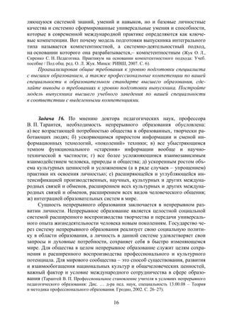 16
ляющуюся системой знаний, умений и навыков, но и базовые личностные
качества и системно сформированные универсальные умения и способности,
которые в современной международной практике определяются как ключе-
вые компетенции. Вот почему модель подготовки выпускника интегрального
типа называется компетентностной, а системно-деятельностный подход,
на основании которого она разрабатывается,– компетентностным (Жук О. Л.,
Сиренко С. Н. Педагогика. Практикум на основании компетентностного подхода: Учеб.
пособие / Под общ. ред. О. Л. Жук. Минск: РИВШ, 2007. С. 6).
Проанализировав общие требования к уровню подготовки специалиста
с высшим образованием, а также профессиональные компетенции по вашей
специальности в образовательном стандарте высшего образования, сде-
лайте выводы о требованиях к уровню подготовки выпускника. Постройте
модель выпускника высшего учебного заведения по вашей специальности
в соответствии с выделенными компетенциями.
Задача 16. По мнению доктора педагогических наук, профессора
В. П. Тарантея, необходимость непрерывного образования обусловлена:
а) все возрастающей потребностью общества в образованных, творчески ра-
ботающих людях; б) ускоряющимся приростом информации и сменой ин-
формационных технологий, «поколений» техники; в) все убыстряющимся
темпом функционального «старения» информации вообще и научно-
технической в частности; г) все более усложняющимся взаимозависимым
взаимодействием человека, природы и общества; д) ускоренным ростом объ-
ема культурных ценностей и усложнением (а в ряде случаев – упрощением)
практики их освоения личностью; е) расширяющейся и углубляющейся ин-
тенсификацией производственных, научных, культурных и других междуна-
родных связей и обменов, расширением всех культурных и других междуна-
родных связей и обменов, расширением всех видов человеческого общения;
ж) интеграцией образовательных систем в мире.
Сущность непрерывного образования заключается в непрерывном раз-
витии личности. Непрерывное образование является целостной социальной
системой расширенного воспроизводства творчества и передачи универсаль-
ного опыта жизнедеятельности человека новым поколениям. Государство че-
рез систему непрерывного образования реализует свою социальную полити-
ку в области образования, а личность в данной системе удовлетворяет свои
запросы и духовные потребности, сохраняет себя в быстро изменяющемся
мире. Для общества в целом непрерывное образование служит целям сохра-
нения и расширенного воспроизводства профессионального и культурного
потенциала. Для мирового сообщества – это способ существования, развития
и взаимообогащения национальных культур и общечеловеческих ценностей,
важный фактор и условие международного сотрудничества в сфере образо-
вания (Тарантей В. П. Профессиональное становление учителя в условиях непрерывного
педагогического образования: Дис. … д-ра пед. наук, специальность 13.00.08 – Теория
и методика профессионального образования. Гродно, 2002. С. 26–27).
Copyright ОАО «ЦКБ «БИБКОМ» & ООО «Aгентство Kнига-Cервис»
 