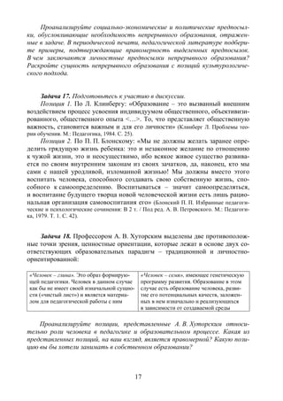 17
Проанализируйте социально-экономические и политические предпосыл-
ки, обусловливающие необходимость непрерывного образования, отражен-
ные в задаче. В периодической печати, педагогической литературе подбери-
те примеры, подтверждающие правомерность выделенных предпосылок.
В чем заключаются личностные предпосылки непрерывного образования?
Раскройте сущность непрерывного образования с позиций культурологиче-
ского подхода.
Задача 17. Подготовьтесь к участию в дискуссии.
Позиция 1. По Л. Клинбергу: «Образование – это вызванный внешним
воздействием процесс усвоения индивидуумом общественного, объективизи-
рованного, общественного опыта <…>. То, что представляет общественную
важность, становится важным и для его личности» (Клинберг Л. Проблемы тео-
рии обучения. М.: Педагогика, 1984. С. 25).
Позиция 2. По П. П. Блонскому: «Мы не должны желать заранее опре-
делить грядущую жизнь ребенка: это и незаконное желание по отношению
к чужой жизни, это и неосуществимо, ибо всякое живое существо развива-
ется по своим внутренним законам из своих зачатков, да, наконец, кто мы
сами с нашей уродливой, изломанной жизнью! Мы должны вместо этого
воспитать человека, способного создавать свою собственную жизнь, спо-
собного к самоопределению. Воспитываться – значит самоопределяться,
и воспитание будущего творца новой человеческой жизни есть лишь рацио-
нальная организация самовоспитания его» (Блонский П. П. Избранные педагоги-
ческие и психологические сочинения: В 2 т. / Под ред. А. В. Петровского. М.: Педагоги-
ка, 1979. Т. 1. С. 42).
Задача 18. Профессором А. В. Хуторским выделены две противополож-
ные точки зрения, ценностные ориентации, которые лежат в основе двух со-
ответствующих образовательных парадигм – традиционной и личностно-
ориентированной:
«Человек – глина». Это образ формирую-
щей педагогики. Человек в данном случае
как бы не имеет своей изначальной сущно-
сти («чистый лист») и является материа-
лом для педагогической работы с ним
«Человек – семя», имеющее генетическую
программу развития. Образование в этом
случае есть образование человека, разви-
тие его потенциальных качеств, заложен-
ных в нем изначально и реализующихся
в зависимости от создаваемой среды
Проанализируйте позиции, представленные А. В. Хуторским относи-
тельно роли человека в педагогике и образовательном процессе. Какая из
представленных позиций, на ваш взгляд, является правомерной? Какую пози-
цию вы бы хотели занимать в собственном образовании?
Copyright ОАО «ЦКБ «БИБКОМ» & ООО «Aгентство Kнига-Cервис»
 