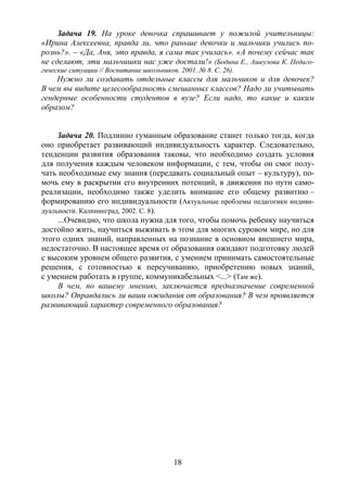 18
Задача 19. На уроке девочка спрашивает у пожилой учительницы:
«Ирина Алексеевна, правда ли, что раньше девочки и мальчики учились по-
рознь?». – «Да, Аня, это правда, я сама так училась». «А почему сейчас так
не сделают, эти мальчишки нас уже достали!» (Бодина Е., Ашеулова К. Педаго-
гические ситуации // Воспитание школьников. 2001. № 8. С. 26).
Нужно ли создавать отдельные классы для мальчиков и для девочек?
В чем вы видите целесообразность смешанных классов? Надо ли учитывать
гендерные особенности студентов в вузе? Если надо, то какие и каким
образом?
Задача 20. Подлинно гуманным образование станет только тогда, когда
оно приобретает развивающий индивидуальность характер. Следовательно,
тенденции развития образования таковы, что необходимо создать условия
для получения каждым человеком информации, с тем, чтобы он смог полу-
чать необходимые ему знания (передавать социальный опыт – культуру), по-
мочь ему в раскрытии его внутренних потенций, в движении по пути само-
реализации, необходимо также уделить внимание его общему развитию –
формированию его индивидуальности (Актуальные проблемы педагогики индиви-
дуальности. Калининград, 2002. С. 8).
...Очевидно, что школа нужна для того, чтобы помочь ребенку научиться
достойно жить, научиться выживать в этом для многих суровом мире, но для
этого одних знаний, направленных на познание в основном внешнего мира,
недостаточно. В настоящее время от образования ожидают подготовку людей
с высоким уровнем общего развития, с умением принимать самостоятельные
решения, с готовностью к переучиванию, приобретению новых знаний,
с умением работать в группе, коммуникабельных <...> (Там же).
В чем, по вашему мнению, заключается предназначение современной
школы? Оправдались ли ваши ожидания от образования? В чем проявляется
развивающий характер современного образования?
Copyright ОАО «ЦКБ «БИБКОМ» & ООО «Aгентство Kнига-Cервис»
 