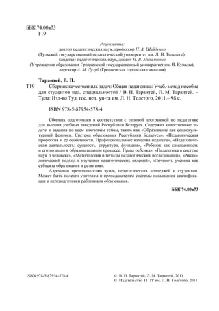 2
ББК 74.00я73
Т19
Рецензенты:
доктор педагогических наук, профессор Н. А. Шайденко
(Тульский государственный педагогический университет им. Л. Н. Толстого);
кандидат педагогических наук, доцент Н. В. Михалкович
(Учреждение образования Гродненский государственный университет им. Я. Купалы);
директор А. М. Дулуб (Гродненская городская гимназия)
Т19
Тарантей, В. П.
Сборник качественных задач: Общая педагогика: Учеб.-метод пособие
для студентов пед. специальностей / В. П. Тарантей, Л. М. Тарантей. –
Тула: Изд-во Тул. гос. пед. ун-та им. Л. Н. Толстого, 2011.– 98 с.
ISBN 978-5-87954-578-4
Сборник подготовлен в соответствии с типовой программой по педагогике
для высших учебных заведений Республики Беларусь. Содержит качественные за-
дачи и задания по всем ключевым темам, таким как «Образование как социокуль-
турный феномен. Система образования Республики Беларусь», «Педагогическая
профессия и ее особенности. Профессиональные качества педагога», «Педагогиче-
ская деятельность: сущность, структура, функции», «Ребенок как самоценность
и его позиция в образовательном процессе. Права ребенка», «Педагогика в системе
наук о человеке», «Методология и методы педагогических исследований», «Аксио-
логический подход в изучении педагогических явлений», «Личность ученика как
субъекта образования и развития».
Адресован преподавателям вузов, педагогических колледжей и студентам.
Может быть полезен учителям и преподавателям системы повышения квалифика-
ции и переподготовки работников образования.
ББК 74.00я73
ISBN 978-5-87954-578-4 © В. П. Тарантей, Л. М. Тарантей, 2011
© Издательство ТГПУ им. Л. Н. Толстого, 2011
Copyright ОАО «ЦКБ «БИБКОМ» & ООО «Aгентство Kнига-Cервис»
 