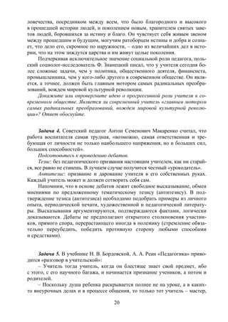 20
ловечества, посредником между всем, что было благородного и высокого
в прошедшей истории людей, и поколением новым, хранителем святых заве-
тов людей, боровшихся за истину и благо. Он чувствует себя живым звеном
между прошедшим и будущим, могучим ратоборцем истины и добра и созна-
ет, что дело его, скромное по наружности, – одно из величайших дел в исто-
рии, что на этом зиждутся царства и им живут целые поколения.
Подчеркивая исключительное значение социальной роли педагога, поль-
ский социолог-исследователь Ф. Знанецкий писал, что у учителя сегодня бо-
лее сложные задачи, чем у политика, общественного деятеля, финансиста,
промышленника, чем у кого-либо другого в современном обществе. Он явля-
ется, а точнее, должен быть главным мотором самых радикальных преобра-
зований, вождем мировой культурной революции.
Докажите или опровергните идею о прогрессивной роли учителя в со-
временном обществе. Является ли современный учитель «главным мотором
самых радикальных преобразований, вождем мировой культурной револю-
ции»? Ответ обоснуйте.
Задача 4. Советский педагог Антон Семенович Макаренко считал, что
работа воспитателя самая трудная, «возможно, самая ответственная и тре-
бующая от личности не только наибольшего напряжения, но и больших сил,
больших способностей».
Подготовьтесь к проведению дебатов.
Тезис: без педагогического призвания настоящим учителем, как ни старай-
ся, все равно не станешь. В лучшем случае получится честный «урокодатель».
Антитезис: призвание и дарование учителя в его собственных руках.
Каждый учитель может и должен сотворить себя сам.
Напомним, что в основе дебатов лежит свободное высказывание, обмен
мнениями по предложенному тематическому тезису (антитезису). В под-
тверждение тезиса (антитезиса) необходимо подобрать примеры из личного
опыта, периодической печати, художественной и педагогической литерату-
ры. Высказывания аргументируются, подтверждаются фактами, логически
доказываются. Дебаты не предполагают открытого столкновения участни-
ков, прямого спора, перерастающего иногда в полемику (стремление обяза-
тельно переубедить, победить противную сторону любыми способами
и средствами).
Задача 5. В учебнике Н. В. Бордовской, А. А. Реан «Педагогика» приво-
дится «разговор в учительской»:
– Учитель тогда учитель, когда он блестяще знает свой предмет, ибо
с этого, с его научного багажа, и начинается признание учеников, а потом и
родителей.
– Поскольку душа ребенка раскрывается полнее не на уроке, а в каких-
то внеурочных делах и в процессе общения, то только тот учитель – мастер,
Copyright ОАО «ЦКБ «БИБКОМ» & ООО «Aгентство Kнига-Cервис»
 