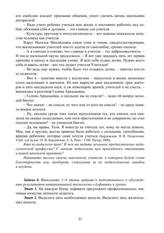 21
кто свободно владеет приемами общения, умеет сделать жизнь школьника
интересной.
– Надо учить ребенка учиться всю жизнь и постоянно работать над со-
бой, обогащая себя и духовно, – это главное для учителя.
– Культура, кругозор и интеллигентность – вот важные показатели каче-
ства человека как учителя.
Вдруг Наталья Михайловна сняла очки и тоном, свидетельствующим,
что высказывания учителей чем-то задели ее самолюбие, громко сказала:
– А я считала и считаю, что главное в учителе – это добросовестность. –
И после маленькой паузы продолжала. – Я вот уже двадцать пять лет первая
прихожу в школу и последняя ухожу. Я всю себя отдаю детям. Нужно всего
себя отдавать детям – вот что делает учителя Учителем!
– Но ведь еще нужно, чтобы было что отдавать детям, – заметил кто-то
из педагогов.
– Вот я – конечно вместе с коллегами – выпустила в жизнь несколько
сотен мальчишек и девчонок. Из них выросли двое академиков, трое докто-
ров и пять кандидатов наук, а уж инженеров, врачей, учителей и не счесть, –
вмешалась в разговор Галина Аркадьевна.
– Галина Аркадьевна, а скольких вы не спасли? – задал ей вопрос моло-
дой биолог.
– Что значит – не спасла, от чего или от кого не спасла? – не сразу поня-
ла вопрос коллега.
– Ну, сколько среди этих тысяч выпускников тех, кто спился, или ока-
зался на скамье подсудимых, или хотя преступления и не совершили, но стал
плохим человеком? – не унимался биолог.
– Да, вы правы, Толя. Я никогда не считала тех, кому не могла помочь.
Мне, как и другим, всегда приятно было работать с сильными, способными,
яркими ребятами, которые сами хотели учиться (Бордовская, Н. В. Педагогика:
Учеб. для вузов / Н. В. Бордовская, А. А. Реан.– СПб: Питер, 2000).
Кто из педагогов прав? В чем вы видите основное предназначение педа-
гогической профессии? С какими педагогами вам приходилось сталкивать
в вашей школьной практике?
Напишите письмо своему школьному учителю, в котором будут слова
благодарности или, наоборот, сожаления за их педагогические ошибки
и неудачи.
Задача 6. Выполните 1–4 этапы задания и подготовьтесь к обсужде-
нию результатов интерактивной технологии «Алфавит» в группе.
Этап 1. На каждую букву алфавита предложите профессионально зна-
чимые качества личности педагога.
Этап 2. Выделите пять необходимых качеств. Выделите пять желатель-
ных качеств.
Copyright ОАО «ЦКБ «БИБКОМ» & ООО «Aгентство Kнига-Cервис»
 
