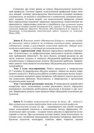 23
Сложились две точки зрения по поводу общедоступности педагогиче-
ской профессии. Согласно первой, педагогической профессией может овла-
деть каждый: человеку предопределено биологическое созидание индивида,
следовательно, он наделен и способностью к социальному созиданию расту-
щего человека. Согласно второй, для педагогической профессии должны
быть определенные показания: природные предпосылки, педагогическая на-
правленность, определенные качества и способности (При составлении задания
использовался материал пособий: Казимирская И. И., Торхова А. В. Общие основы педа-
гогической профессии: Практикум. Молодечно, 2002; Казимирская И. И., Торхова А. В.
Организация и стимулирование самостоятельной работы студентов по педагогике.
Минск, 2004).
Задача 8. Используя метод «Мастерская будущего», поэтапно создай-
те идеальную модель педагога на основании изученного ранее материала,
собственного опыта и результатов осмысления проблемы. Задание реко-
мендуется выполнять в следующей последовательности:
Этап 1 (критический этап). Вначале определяется проблема обсужде-
ния: «Соответствует ли профессиональная деятельность педагога современ-
ным требованиям общества?». На листе бумаги, который разделен на две
части, отметьте «плюсы» и «минусы» обсуждаемой проблемы, определите
положительные и отрицательные аспекты обсуждаемой проблемы. Заверше-
нием данного этапа является коллективное обсуждение результатов аналити-
ческой работы.
Этап 2 (этап моделирования). Работа проводится в микрогруппах
(5–7 человек). В микрогруппах обсудите вопросы: «Каким вы видите совре-
менного педагога?». В результате работы создайте идеальную модель педаго-
га на основании изученного ранее материала, собственного опыта и результа-
тов осмысления проблемы. Подготовьтесь в микрогруппах к презентации
студентами своих моделей.
Этап 3 (условной реализации модели). В микрогруппах разработайте
конкретные шаги, позволяющие условно реализовать модель, определить
возможности достижения необходимого результата в будущем и уже сего-
дня. Завершением данного этапа является общее обсуждение полученных ре-
зультатов.
Задача 9. Создайте педагогический коллаж на тему: «Я – педагог!».
При составлении коллажа продумайте девиз педагогической профессии.
Педагогический коллаж (от фр. – «наклеивание») как способ создания
новых иллюстраций относится к классическому методу оформления. От-
личительная черта коллажа – создание нового рисунка из фрагментов иллю-
страций и текстов. При составлении коллажа можно также использовать за-
головки газет, интересные высказывания, рекламные материалы, фрагменты
буклетов, каталогов, календарей, плакатов, афиш, открыток, наклеек
Copyright ОАО «ЦКБ «БИБКОМ» & ООО «Aгентство Kнига-Cервис»
 