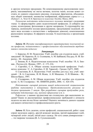 24
и другую печатную продукцию. По композиционному расположению мате-
риала, наклеиваемому на листы ватмана, полотна ткани, коллаж может со-
стоять из единого смыслового рисунка; отдельных фрагментов, объединен-
ных общей тематикой; множества изображений, образующих сериал и т. д.
(Пуйман С. А., Чечет В. В. Практикум по педагогике: Пособие. Минск, 2003).
Технология подготовки педагогического коллажа включает следующие
этапы: 1) сформулируйте девиз педагогической профессии; 2) соберите ри-
сунки, иллюстрации, фотоснимки и другие материалы; 3) сгруппируйте ма-
териалы, скомпонуйте коллаж (раскладывание, продумывание подписей, об-
щего вида коллажа в соответствии с выбранным девизом), композиционно
расположите материал; 4) оформите коллаж; 5) подготовьтесь к презентации
коллажа.
Задача 10. Изучите квалификационную характеристику получаемой ва-
ми профессии, познакомьтесь с профессионально обусловленными требова-
ниями к личности педагога:
Литература
1. Борытко, Н. М. Педагогика: Учеб. пособие для студентов высш. учеб.
заведений / М. Борытко, И. А. Соловцова, А. М. Байбаков; Под ред. Н. М. Бо-
рытко.– М.: Академия, 2007.
2. Зимняя, И. А. Педагогическая психология: Учеб. пособие / И. А. Зим-
няя.– Ростов н/Д.: Феникс, 1997.– С. 173–216.
3. Сергейко, С. А. Общие основы педагогической профессии: Учеб.-
метод. комплекс / С. А. Сергейко, Л. М. Тарантей.– Гродно: ГрГУ, 2009.
4. Сластенин, В. А. Педагогика: Учеб. пособие для студ. пед. учеб. заве-
дений / В. А. Сластенин, И. Ф. Исаев, А. И. Мищенко, Е. Н. Шиянов.– М.:
Школа-Пресс, 1997.
5. Столяренко, А. М. Общая педагогика: Учеб. пособие для студентов
вузов / А. М. Столяренко.– М.: ЮНИТИ-ДАНА, 2006.– С. 424–476.
Подготовьте сценарий рекламы вашей педагогической специальности
(работа выполняется в подгруппах). Продолжительность рекламы не
должна превышать 5 минут. При разработке сценария продумайте роли,
выберите действующих лиц, звуковое оформление и т. п.
Рефлексия: с какими трудностями вы столкнулись при выполнении за-
дания? Какие из рассмотренных профессиональных требований к личности
педагога на ваш взгляд более значимы? Оцените значимость данного задания
для вашего личностного и профессионального роста.
Задача 11. Есть десятки, сотни профессий, специальностей, работ: один
строит железную дорогу, другой возводит жилище, третий выращивает хлеб,
четвертый лечит людей, пятый шьет одежду. Но есть самая универсальная –
... это творение человека (В. А. Сухомлинский).
Copyright ОАО «ЦКБ «БИБКОМ» & ООО «Aгентство Kнига-Cервис»
 