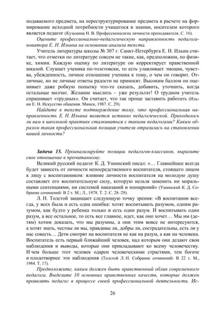 26
подаваемого предмета, на переструктурирование предмета в расчете на фор-
мирование исходной потребности учащегося в знании, носителем которого
является педагог (Кузьмина Н. В. Профессионализм личности преподавателя. С. 16).
Оцените профессионально-педагогическую направленность педагога-
новатора Е. Н. Ильина на основании анализа текста.
Учитель литературы школы № 307 г. Санкт-Петербурга Е. Н. Ильин счи-
тает, что отметки по литературе совсем не такие, как, предположим, по физи-
ке, химии. Каждую оценку по литературе он корректирует нравственной
шкалой. Слушает ученика по-толстовски, то есть улавливает эмоции, чувст-
ва, убежденность, личное отношение ученика к тому, о чем он говорит. От-
личные, но не личные ответы радости не приносят. Высоким баллом он оце-
нивает даже робкую попытку что-то сказать, добавить, уточнить, когда
остальные молчат. Желание мыслить – уже результат! О трудном учитель
спрашивает «трудных». Он считает, что так проще заставить работать (Иль-
ин Е. Н. Искусство общения. Минск, 1987. С. 29).
Найдите в тексте подтверждение тому, что профессиональная на-
правленность Е. Н. Ильина является истинно педагогической. Приходилось
ли вам в школьной практике сталкиваться с такими педагогами? Каким об-
разом такая профессиональная позиция учителя отразилась на становлении
вашей личности?
Задача 15. Проанализируйте позиции педагогов-классиков, выразите
свое отношение к прочитанному.
Великий русский педагог К. Д. Ушинский писал: «… Главнейшее всегда
будет зависеть от личности непосредственного воспитателя, стоящего лицом
к лицу с воспитанником: влияние личности воспитателя на молодую душу
составляет его воспитательную силу, которую нельзя заменить ни мораль-
ными сентенциями, ни системой наказаний и поощрений» (Ушинский К. Д. Со-
брание сочинений: В 2 т. М.; Л., 1978. Т. 2. С. 28–29).
Л. Н. Толстой защищает следующую точку зрения: «В воспитании все-
гда, у всех была и есть одна ошибка: хотят воспитывать разумом, одним ра-
зумом, как будто у ребенка только и есть один разум. И воспитывать один
разум, а все остальное, то есть все главное, идет, как оно хочет… Мы им (де-
тям) хотим доказать, что мы разумны, а они этим вовсе не интересуются,
а хотят знать, честны ли мы, правдивы ли, добры ли, сострадательны, есть ли у
нас совесть… Дети смотрят на воспитателя не как на разум, а как на человека.
Воспитатель есть первый ближайший человек, над которым они делают свои
наблюдения и выводы, которые они прикладывают ко всему человечеству.
И чем больше этот человек одарен человеческими страстями, тем богаче
и плодотворнее эти наблюдения (Толстой Л. Н. Собрание сочинений: В 22 т. М.,
1984. Т. 17).
Предположите, каким должен быть нравственный облик современного
педагога. Выделите 10 основных нравственных качеств, которые должен
проявлять педагог в процессе своей профессиональной деятельности. Ис-
Copyright ОАО «ЦКБ «БИБКОМ» & ООО «Aгентство Kнига-Cервис»
 