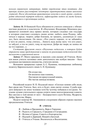 27
пользуя справочную литературу, дайте определения этим понятиям. Для
примера можно рассмотреть некоторые характеристики ваших школьных
учителей. После обсуждения нравственных качеств в своей группе, смодели-
руйте идеальный портрет педагога, зафиксируйте модель на листе бумаги,
подготовьтесь к презентации модели.
Задача 16. В Киевской Руси обязанности учителя совпадали с обязан-
ностями родителя и властителя. В «Поучении» Владимира Мономаха рас-
крывается основной свод правил жизни, которым следовал сам государь
и которым советовал следовать своим детям: любить свою Родину, забо-
титься о народе, творить добро близким, не грешить, уклоняться от злых
дел, быть милостивым. Он писал: «Что умеете хорошо, то не забывайте,
а чего не умеете, этому учитесь... Леность ведь всему мать: что кто умеет,
то забудет, а что не умеет, тому не научится. Добро же творя, не ленись ни
на что хорошее...».
Составьте фрагмент своего «Поучения» педагогам, в котором будут
отражены ваши представления и наказы по реализации педагогической дея-
тельности в современной школе.
Задача 17. Много красивых и высоких слов сказано об Учителе. Испо-
кон веков учитель осознавал свою деятельность как особую миссию – быть
духовным наставником юношества, учителем жизни.
Вспомним прекрасные строки А. С. Пушкина, посвященные любимому
педагогу Царскосельского лицея А. П. Куницыну:
Он создал нас,
Он воспитал наш пламень,
Поставлен им краеугольный камень,
Им чистая лампада возжена.
Российский педагог И. П. Подласый писал: «Сколько помнят себя люди,
был среди них Учитель. Был, есть и будет, пока светит солнце. Судьба каж-
дого живущего на земле человека хотя бы чуточку побывала в его руках. Те-
плыми лучами учительского сердца согрета наша многострадальная планета.
Все светлое в этой жизни от него – бескорыстного слуги Истины, Мудрости,
Добра, Братства, Мира».
Педагог-новатор Ш. Амонашвили следующим образом отразил высокое
предназначение Учителя:
Я – учитель
Я – Любовь и Преданность, Вера и Терпение.
Я – Радость и Сорадость, Страдание и Сострадание.
Я – Истина и Сердце, Совесть и Благородство.
Я – Идущий и Дарящий, Нищий и Богатый.
Я – Учитель и Ученик. Воспитатель и Воспитанник.
Copyright ОАО «ЦКБ «БИБКОМ» & ООО «Aгентство Kнига-Cервис»
 