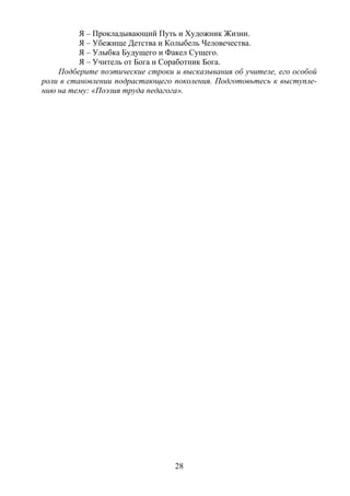 28
Я – Прокладывающий Путь и Художник Жизни.
Я – Убежище Детства и Колыбель Человечества.
Я – Улыбка Будущего и Факел Сущего.
Я – Учитель от Бога и Соработник Бога.
Подберите поэтические строки и высказывания об учителе, его особой
роли в становлении подрастающего поколения. Подготовьтесь к выступле-
нию на тему: «Поэзия труда педагога».
Copyright ОАО «ЦКБ «БИБКОМ» & ООО «Aгентство Kнига-Cервис»
 