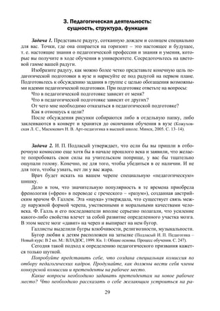 29
3. Педагогическая деятельность:
сущность, структура, функции
Задача 1. Представьте радугу, сотканную дождем и солнцем специально
для вас. Точки, где она опирается на горизонт – это настоящее и будущее,
т. е. настоящие знания о педагогической профессии и знания и умения, кото-
рые вы получите в ходе обучения в университете. Сосредоточьтесь на цвето-
вой гамме вашей радуги.
Изобразите радугу, как можно более четко представьте конечную цель пе-
дагогической подготовки в вузе и нарисуйте ее под радугой на первом плане.
Подготовьтесь к обсуждению задания в группе с целью обогащения возможны-
ми идеями педагогической подготовки. При подготовке ответьте на вопросы:
Что в педагогической подготовке зависит от меня?
Что в педагогической подготовке зависит от других?
От чего мне необходимо отказаться в педагогической подготовке?
Как я отношусь к цели?
После обсуждения рисунки собираются либо в отдельную папку, либо
заклеиваются в конверт и хранятся до окончания обучения в вузе (Кожухов-
ская Л. С., Масюкевич Н. В. Арт-педагогика в высшей школе. Минск, 2005. С. 13–14).
Задача 2. И. П. Подласый утверждает, что если бы вы пришли в отбо-
рочную комиссию еще хотя бы в начале прошлого века и заявили, что желае-
те попробовать свои силы на учительском поприще, у вас бы тщательно
ощупали голову. Конечно, не для того, чтобы убедиться в ее наличии. И не
для того, чтобы узнать, нет ли у вас жара.
Врач будет искать на вашем черепе специальную «педагогическую»
шишку.
Дело в том, что значительную популярность в те времена приобрела
френология («френ» в переводе с греческого – «разум»), созданная австрий-
ским врачом Ф. Галлем. Эта «наука» утверждала, что существует связь меж-
ду наружной формой черепа, умственными и моральными качествами чело-
века. Ф. Галль и его последователи вполне серьезно полагали, что усиление
какого-либо свойства влечет за собой развитие определенного участка мозга.
В этом месте мозг «давит» на череп и выпирает на нем бугор.
Галлисты выделили бугры влюбчивости, религиозности, музыкальности.
Бугор любви к детям расположен на затылке (Подласый И. П. Педагогика –
Новый курс: В 2 кн. М.: ВЛАДОС, 1999. Кн. 1: Общие основы. Процесс обучения. С. 247).
Сегодня такой подход к определению педагогического призвания кажет-
ся только шуткой.
Попробуйте представить себе, что создана специальная комиссия по
отбору педагогических кадров. Продумайте, как должны вести себя члены
конкурсной комиссии и претенденты на рабочее место.
Какие вопросы необходимо задавать претендентам на новое рабочее
место? Что необходимо рассказать о себе желающим устроиться на ра-
Copyright ОАО «ЦКБ «БИБКОМ» & ООО «Aгентство Kнига-Cервис»
 