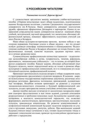 3
К РОССИЙСКИМ ЧИТАТЕЛЯМ
Уважаемые коллеги! Дорогие друзья!
С удовольствием предлагаем вашему вниманию учебно-методическое
пособие «Сборник качественных задач: общая педагогика», подготовленное
нашими белорусскими коллегами, учеными Гродненского государственного
университета им. Я. Купалы. Наши университеты связывает многолетняя
дружба, официально оформленная Договором о партнерстве. Одним из на-
правлений сотрудничества наших университетов является взаимный обмен
учебной, методической, научной продукцией, что значительно обогащает об-
разовательный процесс, повышает эффективность подготовки учителей для
школ России и Беларуси.
Наше общее культурно-историческое прошлое, великие победы и тра-
гические поражения, блестящие успехи и общие неудачи – все это создает
особую духовную атмосферу взаимопонимания и взаимоуважения. Педаго-
гическое сообщество России и Беларуси объединяет не только близость про-
фессиональных позиций, единство подходов, традиции научных школ,
но и личные дружеские связи.
Гуманистические профессионально-личностные ценности – педагогиче-
ски целесообразная любовь к детям, толерантность, эмпатия, рефлексия,
креативность, эмоциональная стабильность – это та основа, на которой бази-
руется содержание пособия. Каждое задание, обогащая субъективный опыт
будущего педагога, вносит определенный вклад не только в развитие обще-
культурных и профессиональных компетенций, но и в становление его педа-
гогической идеологии, профессиональной позиции.
Привлекает оригинальность подхода авторов к отбору содержания задач,
к структурированию предлагаемого студентам материала. В заданиях широ-
ко использованы государственные нормативные документы, различные лите-
ратурные источники, фрагменты поэтических произведений, художествен-
ные метафоры. Подобная позиция ориентирует на развитие у студентов
эмоционально-ценностного отношения к будущей профессиональной дея-
тельности, создает пространство поиска учителями личностных смыслов.
Данное пособие выгодно отличается от аналогичных материалов широ-
ким спектром представленных в нем типов заданий, удачным сочетанием
репродуктивных и проблемно-поисковых задач. Большинство заданий спро-
ектировано к контексте компетентностной парадигмы, что позволяет
формировать диагностическую, проективную, прогностическую, исследова-
тельскую, гражданскую компетенции. На развитие коммуникативной и
конфликтологической компетенций будущих педагогов направлено их уча-
стие в групповых дискуссиях, диспутах, дебатах. При выполнении заданий
будущие учителя пишут сочинения и эссе, готовят педагогические этюды и
защищают тематические коллажи, проводят мультимедийные презентации и
работают с парадоксами.
Copyright ОАО «ЦКБ «БИБКОМ» & ООО «Aгентство Kнига-Cервис»
 