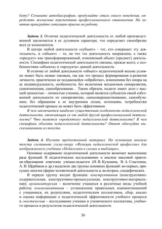 30
боту? Сочините автобиографию, продумайте стиль своего поведения, оп-
ределить желаемые перспективы профессионального становления. На за-
нятии проиграйте ситуацию приема на работу.
Задача 3. Отличие педагогической деятельности от любой производст-
венной заключается в ее духовном характере, что определяет своеобразие
всех ее компонентов.
В центре любой деятельности «субъект» – тот, кто совершает эту дея-
тельность, и «объект» – то, на что эта деятельность направлена, а также
«продукт» как трансформированный, изменяемый объект (предмет) деятель-
ности. Специфика педагогической деятельности связана, прежде всего, с осо-
бенностями «объекта» и «продукта» данной деятельности.
В отличие от любой деятельности «объект» педагогической весьма услов-
но может быть назван таковым, так как это процесс формирования и развития
личности, практически не поддающейся «обработке», изменениям без опоры на
ее индивидуальность, особенности, без включения механизмов саморазвития,
самоизменения, самообразования… Таким образом, педагог имеет дело с выс-
шей ценностью – личностью ученика, который является субъектом своей собст-
венной деятельности по саморазвитию, самосовершенствованию, самообуче-
нию; без обращения к ее внутренним силам, потенциям, потребностям
педагогический процесс не может быть эффективным.
В чем заключается наиболее существенная особенность педагогической
деятельности, отличающая ее от любой другой профессиональной деятель-
ности? Что является «продуктом» педагогической деятельности? В чем
специфика объекта педагогической деятельности? Ответ обоснуйте вы-
сказываниями из текста.
Задача 4. Изучите предложенный материал. На основании анализа
текста составьте схему-опору «Функции педагогической профессии» для
воображаемого учебника «Педагогика в схемах и таблицах».
Основное содержание педагогической деятельности включает выполнение
ряда функций. В педагогических исследованиях и анализе массовой практи-
ки образования советские ученые-педагоги (Н. В. Кузьмина, В. А. Сластенин,
А. И. Щербаков и др.) выделили две группы основных функций: во-первых, при-
сущих многим сферам человеческой деятельности и, во-вторых, специфических.
В первую группу входят функции: конструктивная (конструктивно-
содержательная, конструктивно-процессуальная, конструктивно-материаль-
ная); организаторская – включение учащихся в различные виды учебной
работы; коммуникативная – установление правильных взаимоотношений
с учащимися, их родителями, педагогическим коллективом, сбор, анализ
и оценка информации о педагогической эффективности учебного процесса
и гностическая – исследование ученика и ученического коллектива, учебно-
го процесса и результатов педагогической деятельности.
Copyright ОАО «ЦКБ «БИБКОМ» & ООО «Aгентство Kнига-Cервис»
 