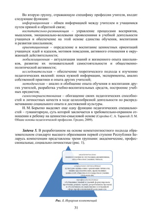 31
Во вторую группу, отражающую специфику профессии учителя, входят
следующие функции:
информационная – обмен информацией между учителем и учащимися
путем прямой и обратной связи;
воспитательно-развивающая – управление процессами восприятия,
мышления, эмоционально-волевыми проявлениями в учебной деятельности
учащихся и обеспечение на этой основе единства обучения, воспитания
и развития школьников;
ориентационная – определение и воспитание ценностных ориентаций
учащихся: идей и идеалов, мотивов поведения, активного отношения к окру-
жающей действительности;
мобилизационная – актуализация знаний и жизненного опыта школьни-
ков, развитие их познавательной самостоятельности и общественно-
политической активности;
исследовательская – обеспечение теоретического подхода к изучению
педагогических явлений: поиск нужной информации, эксперименты, анализ
собственной практики и опыта других учителей;
методическая – анализ и обобщение опыта обучения и воспитания дру-
гих учителей, разработка учебно-воспитательных средств, построение учеб-
ных предметов;
самосовершенствования – обогащение своих педагогических способно-
стей и личностных качеств в ходе целесообразной деятельности по распред-
мечиванию социального опыта и достижений культуры.
Н. М. Борытко выделяет еще одну функцию педагогических специально-
стей – гуманитарную, суть которой заключается в требовательно-охранном от-
ношении к ребенку на ценностно-смысловой основе (Сергейко С. А. Тарантей Л. М.
Общие основы педагогической профессии. Гродно, 2009).
Задача 5. В разработанном на основе компетентностного подхода обра-
зовательном стандарте высшего образования первой ступени Республики Бе-
ларусь компетенции представлены тремя группами: академические, профес-
сиональные, социально-личностные (рис. 1).
Рис. 1. Иерархия компетенций
Copyright ОАО «ЦКБ «БИБКОМ» & ООО «Aгентство Kнига-Cервис»
 