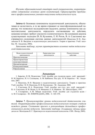 32
Изучите образовательный стандарт своей специальности, охарактери-
зуйте содержание основных групп компетенций. Сформулируйте требова-
ния к профессиональным умениям выпускника педагогического вуза.
Задача 6. Основные компоненты педагогической деятельности, обеспе-
чивая ее целостность, в то же время отражают ее многофункциональный ха-
рактер, что позволило исследователям выделить данные компоненты как са-
мостоятельные деятельности, определить составляющие их действия,
освоение которых требует умелости и компетентности. На основании анализа
существующих подходов (Н. В. Кузьмина, Е. И. Рогов, В. А. Сластенин) вы-
страивается следующая система данных деятельностей (Никитина Н. Н., Кис-
линская Н. В. Введение в педагогическую деятельность: Теория и практика: Учеб. посо-
бие. М.: Академия, 2004).
Заполните таблицу, изучив характеристики основных видов педагогиче-
ской деятельности.
Виды педагогической
деятельности
Характеристика
деятельности
Педагогические
действия
Прогностическая
Проектировочная
(конструктивная)
Организаторская
Коммуникативная
Рефлексивная
Литература
1. Борытко, Н. М. Педагогика: Учеб. пособие для студентов высш. учеб. заведений /
Н. М. Борытко, И. А. Соловцова, А. М. Байбаков; Под ред. Н. М. Борытко.– М.: Акаде-
мия, 2007.
2. Никитина, Н. Н. Введение в педагогическую деятельность: Теория и практика:
Учеб. пособие / Н. Н. Никитина, Н. В. Кислинская.– М.: Академия, 2004.
3. Сластенин, В. А. Педагогика: Учеб. пособие для студ. пед. учеб. заведений /
В. А. Сластенин, И. Ф. Исаев, А. И. Мищенко, Е. Н. Шиянов.– М.: Школа-Пресс, 1997.
4. Столяренко, А. М. Общая педагогика: Учеб. пособие для студентов вузов /
А. М. Столяренко.– М.: ЮНИТИ-ДАНА, 2006.– С. 424–476.
Задача 7. Проанализируйте уровни педагогической деятельности учи-
телей. Охарактеризуйте профессионально-педагогическую позицию учителя
каждого уровня. Составьте прогноз и рекомендации дальнейшего профес-
сионального роста педагогов. Заполните таблицу. (Содержание таблицы приво-
дится по: Молодцова Н. Г. Практикум по педагогической психологии. СПб.: Питер, 2009).
Copyright ОАО «ЦКБ «БИБКОМ» & ООО «Aгентство Kнига-Cервис»
 