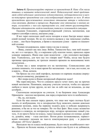 34
Задача 8. Проанализируйте отрывок из произведения В. Кава «Так пахла
тишина» и напишите педагогический этюд. Педагогический этюд представ-
ляет собой небольшое законченное художественное, публицистическое и науч-
но-популярное произведение или смыслообразующий отрывок из него. В этом
произведении прослеживается личностное отношение автора к педагогиче-
ским явлениям, фактам и процессам. Выразите свое отношение к мнению ав-
тора, согласитесь с ним или опровергните его, свой ответ аргументируйте.
Оцените адекватность модели поведения учителя в сложившейся ситуации.
Евдоким Елисеевич, старенький-старенький учитель математики, идя
первого сентября в школу, внезапно умер…
И вот через несколько дней после похорон в класс быстро вошел невы-
сокий полный человек. Но не его полнота вызвала у нас невольные улыбки,
а лицо… оно было багровым, а брови и маленькие усики – прямо из пшенич-
ной соломы.
Человек поздоровался, зорко глянул на нас и сказал:
– Вижу, смешит вас мое лицо. Война. Танкистом был, танк мой подожг-
ли, вот я и «загорел». Ну, а в верхнюю губу осколок попал, пришлось шрам
усиками закрывать. Имею еще один недостаток – «эр» плоховато выговари-
ваю. Удивляетесь, для чего все это говорю вам? Чтобы, когда мне будете
прозвище придумывать, не тратили лишнего времени на выискивание моих
недостатков…
Лучше мы с вами потратим его на математику. Семиклассники уже
должны понимать, что в наше время без математики – ни в тын, ни в клин, ни
в ворота… Итак, начнем.
Он бросил на стол свой портфель, вытащил из кармана пиджака сверну-
тую тонкую книжечку, расправил ее…
– Вот вчера купил в Киеве интересный сборничек задач!
Мы переглянулись. Что-то слишком просто хочет взять нас на крючок
новый математик. Понимаем, каждому учителю хочется, чтобы его предмет
любили и знали лучше других, но вот так «в лоб» нас не возьмешь, да еще
алгеброй…
Скептически посмотрели на учителя. А на багровом лице Александра
Ефимовича – веселое настроение, как перед открытием чего-то необычного.
– Ну, ну, поглядим.
Если бы мне сказали перед уроком, что лицо мое через полчаса будет
пылать от возбуждения, что я лихорадочно буду шевелить своими довольно
ленивыми мозгами, лишь бы первому поднять руку и победно выкрикнуть
решение, я бы ни за что не поверил. Но это был факт. Весь класс незаметно
вовлекся в сложную, но интересную игру, которую организовал новый учи-
тель. А он просто бегал по классу, тыкал пальцем в разные его концы: думай-
те, думайте, вижу – глаза светлеют. Потом резко останавливался, торжест-
венно показывал пальцем на чью-то взметнувшуюся руку – и радостно
объявлял: «О! Есть! Давай!».
Выходили мы из класса возбужденные, будто после волейбольного мат-
ча… Прошло не больше месяца, и учитель ничего как будто и не добивался,
Copyright ОАО «ЦКБ «БИБКОМ» & ООО «Aгентство Kнига-Cервис»
 
