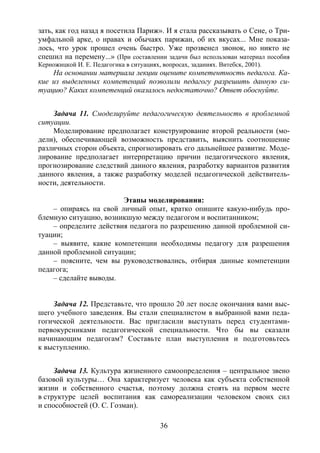 36
зать, как год назад я посетила Париж». И я стала рассказывать о Сене, о Три-
умфальной арке, о нравах и обычаях парижан, об их вкусах... Мне показа-
лось, что урок прошел очень быстро. Уже прозвенел звонок, но никто не
спешил на перемену...» (При составлении задачи был использован материал пособия
Керножицкой И. Е. Педагогика в ситуациях, вопросах, заданиях. Витебск, 2001).
На основании материала лекции оцените компетентность педагога. Ка-
кие из выделенных компетенций позволили педагогу разрешить данную си-
туацию? Каких компетенций оказалось недостаточно? Ответ обоснуйте.
Задача 11. Смоделируйте педагогическую деятельность в проблемной
ситуации.
Моделирование предполагает конструирование второй реальности (мо-
дели), обеспечивающей возможность представить, выяснить соотношение
различных сторон объекта, спрогнозировать его дальнейшее развитие. Моде-
лирование предполагает интерпретацию причин педагогического явления,
прогнозирование следствий данного явления, разработку вариантов развития
данного явления, а также разработку моделей педагогической действитель-
ности, деятельности.
Этапы моделирования:
– опираясь на свой личный опыт, кратко опишите какую-нибудь про-
блемную ситуацию, возникшую между педагогом и воспитанником;
– определите действия педагога по разрешению данной проблемной си-
туации;
– выявите, какие компетенции необходимы педагогу для разрешения
данной проблемной ситуации;
– поясните, чем вы руководствовались, отбирая данные компетенции
педагога;
– сделайте выводы.
Задача 12. Представьте, что прошло 20 лет после окончания вами выс-
шего учебного заведения. Вы стали специалистом в выбранной вами педа-
гогической деятельности. Вас пригласили выступать перед студентами-
первокурсниками педагогической специальности. Что бы вы сказали
начинающим педагогам? Составьте план выступления и подготовьтесь
к выступлению.
Задача 13. Культура жизненного самоопределения – центральное звено
базовой культуры… Она характеризует человека как субъекта собственной
жизни и собственного счастья, поэтому должна стоять на первом месте
в структуре целей воспитания как самореализации человеком своих сил
и способностей (О. С. Гозман).
Copyright ОАО «ЦКБ «БИБКОМ» & ООО «Aгентство Kнига-Cервис»
 