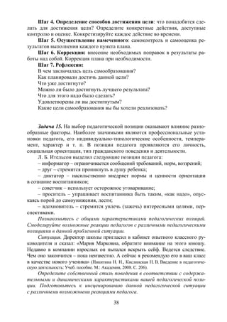 38
Шаг 4. Определение способов достижения цели: что понадобится сде-
лать для достижения цели? Определите конкретные действия, доступные
контролю и оценке. Конкретизируйте каждое действие во времени.
Шаг 5. Осуществление намеченного: самоконтроль и самооценка ре-
зультатов выполнения каждого пункта плана.
Шаг 6. Коррекция: внесение необходимых поправок в результаты ра-
боты над собой. Коррекция плана при необходимости.
Шаг 7. Рефлексия:
В чем заключалась цель самообразования?
Как планировали достичь данной цели?
Что уже достигнуто?
Можно ли было достигнуть лучшего результата?
Что для этого надо было сделать?
Удовлетворены ли вы достигнутым?
Какие цели самообразования вы бы хотели реализовать?
Задача 15. На выбор педагогической позиции оказывают влияние разно-
образные факторы. Наиболее значимыми являются профессиональные уста-
новки педагога, его индивидуально-типологические особенности, темпера-
мент, характер и т. п. В позиции педагога проявляются его личность,
социальная ориентация, тип гражданского поведения и деятельности.
Л. Б. Ительсон выделил следующие позиции педагога:
– информатор – ограничивается сообщений требований, норм, воззрений;
– друг – стремится проникнуть в душу ребенка;
– диктатор – насильственно внедряет нормы и ценности ориентации
в сознание воспитанников;
– советчик – использует осторожное уговаривание;
– проситель – упрашивает воспитанника быть таким, «как надо», опус-
каясь порой до самоунижения, лести;
– вдохновитель – стремится увлечь (зажечь) интересными целями, пер-
спективами.
Познакомьтесь с общими характеристиками педагогических позиций.
Смоделируйте возможные реакции педагогов с различными педагогическими
позициями в данной проблемной ситуации.
Ситуация. Директор школы пригласил в кабинет опытного классного ру-
ководителя и сказал: «Мария Марковна, обратите внимание на этого юношу.
Недавно в компании взрослых он пытался вскрыть сейф. Ведется следствие.
Чем оно закончится – пока неизвестно. А сейчас я рекомендую его в ваш класс
в качестве нового ученика» (Никитина Н. Н., Кислинская Н. В. Введение в педагогиче-
скую деятельность: Учеб. пособие. М.: Академия, 2008. С. 206).
Определите собственный стиль поведения в соответствии с содержа-
тельными и динамическими характеристиками вашей педагогической пози-
ции. Подготовьтесь к инсценированию данной педагогической ситуации
с различными возможными реакциями педагога.
Copyright ОАО «ЦКБ «БИБКОМ» & ООО «Aгентство Kнига-Cервис»
 