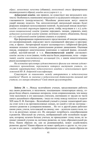 41
образ; личностные качества (обаяние); личностный стиль (формирование
индивидуального образа); имидж аксессуаров и т. д.
Аудиальный имидж, как правило, не существует вне визуального кон-
текста. Особенность взаимосвязи визуального и аудиального имиджа в их со-
гласованности (конгруэнтности). Малейшие разногласия могут нанести
ущерб имиджу педагога. Так, интеллигентный «визуальный имидж» будет
разрушен неверным использованием понятий. Аудиальный имидж включает:
имидж голосовой структуры (красота речи; тембр; модуляция и т. п.); ауди-
ально-эмоциональный имидж (умение передавать эмоции, управлять ими);
аудиально-логический имидж (умение логически строить объяснение, беседу
и т. п.); вербальный имидж (умение слышать и слушать).
При формировании первоначального представления об имидже индивид,
его воспринимающий, определяет место оцениваемой «фигуры» в простран-
стве, в «фоне». Авторитарный педагог ассоциируется с габаритной фигурой,
мощным сильным голосом, решительными резкими движениями. Оценивая
имидж, оперируют кинетическими понятиями: в хорошей форме, сильный-
слабый, жесткий-мягкий и т. п. Кинестетический имидж составляют:
имидж жеста и позы (важно, чтобы жесты были уверенными, позы – откры-
тыми); имидж кинестетических ассоциаций (то, с каким кинестетическим
рядом ассоциируется учитель).
На основании просмотра художественного фильма или чтения художе-
ственного произведения, персонажем которого выступает учитель, со-
ставьте характеристику педагогического имиджа с использованием пред-
ложенной Ю. В. Андреевой классификации.
Существует ли взаимосвязь между авторитетом и педагогическим
имиджем? Имеет ли значение в педагогической деятельности внешний вид
учителя, его манера одеваться? Свой ответ аргументируйте.
Задача 20. «…Между величайшим ученым, продолжающим работать
над своим развитием, и мальчиком, посещающим элементарную школу, го-
раздо более общего, взаимных интересов, точек соприкосновения, чем между
этим мальчиком и его школьным учителем, опочившим от трудов по части
своего дальнейшего образования,– писал по этому поводу психолог и педагог
XIX века П. Ф. Каптерев.– Величайший ученый и ученик элементарной шко-
лы стоят хотя и на противоположных концах, но одной и той же лестницы –
личного развития и усовершенствования… Но тот и другой равно работают
своим умом, учатся, хотя каждый по-своему; они – делатели одного поля, хо-
тя и на различных концах его. Их связывает потребность самообразования
и развития. Школьный же учитель, воображающий себя полнейшим мудре-
цом, которому незачем больше учиться, не принадлежит этому полю, не за-
нимает никакой ступени на лестнице развития, он чужд образовательной ра-
боты. Каким образом он, сам не развивающийся, может содействовать
развитию других? Каким образом он может пробудить в других то, что угас-
ло уже в нем самом – потребность образования и развития, каким образом он
Copyright ОАО «ЦКБ «БИБКОМ» & ООО «Aгентство Kнига-Cервис»
 