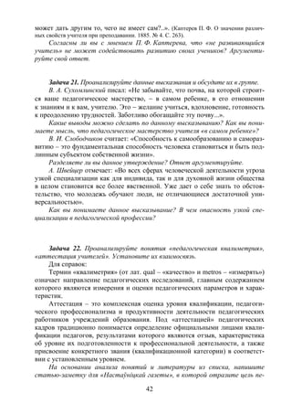 42
может дать другим то, чего не имеет сам?..». (Каптерев П. Ф. О значении различ-
ных свойств учителя при преподавании. 1885. № 4. С. 263).
Согласны ли вы с мнением П. Ф. Каптерева, что «не развивающийся
учитель» не может содействовать развитию своих учеников? Аргументи-
руйте свой ответ.
Задача 21. Проанализируйте данные высказвания и обсудите их в группе.
В. А. Сухомлинский писал: «Не забывайте, что почва, на которой строит-
ся ваше педагогическое мастерство, − в самом ребенке, в его отношении
к знаниям и к вам, учителю. Это − желание учиться, вдохновение, готовность
к преодолению трудностей. Заботливо обогащайте эту почву...».
Какие выводы можно сделать по данному высказыванию? Как вы пони-
маете мысль, что педагогическое мастерство учителя «в самом ребенке»?
В. И. Слободчиков считает: «Способность к самообразованию и самораз-
витию – это фундаментальная способность человека становиться и быть под-
линным субъектом собственной жизни».
Разделяете ли вы данное утверждение? Ответ аргументируйте.
А. Швейцер отмечает: «Во всех сферах человеческой деятельности угроза
узкой специализации как для индивида, так и для духовной жизни общества
в целом становится все более явственной. Уже дает о себе знать то обстоя-
тельство, что молодежь обучают люди, не отличающиеся достаточной уни-
версальностью».
Как вы понимаете данное высказывание? В чем опасность узкой спе-
циализации в педагогической профессии?
Задача 22. Проанализируйте понятия «педагогическая квалиметрия»,
«аттестация учителей». Установите их взаимосвязь.
Для справок:
Термин «квалиметрия» (от лат. qual – «качество» и metros – «измерять»)
означает направление педагогических исследований, главным содержанием
которого являются измерения и оценки педагогических параметров и харак-
теристик.
Аттестация – это комплексная оценка уровня квалификации, педагоги-
ческого профессионализма и продуктивности деятельности педагогических
работников учреждений образования. Под «аттестацией» педагогических
кадров традиционно понимается определение официальными лицами квали-
фикации педагогов, результатами которого являются отзыв, характеристика
об уровне их подготовленности к профессиональной деятельности, а также
присвоение конкретного звания (квалификационной категории) в соответст-
вии с установленным уровнем.
На основании анализа понятий и литературы из списка, напишите
статью-заметку для «Настаўніцкай газеты», в которой отразите цель пе-
Copyright ОАО «ЦКБ «БИБКОМ» & ООО «Aгентство Kнига-Cервис»
 