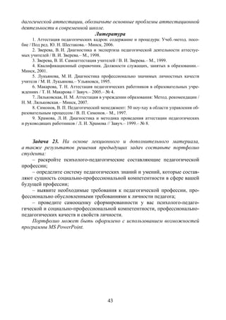 43
дагогической аттестации, обозначьте основные проблемы аттестационной
деятельности в современной школе.
Литература
1. Аттестация педагогических кадров: содержание и процедура: Учеб.-метод. посо-
бие / Под ред. Ю. Н. Шестакова.– Минск, 2006.
2. Зверева, В. И. Диагностика и экспертиза педагогической деятельности аттестуе-
мых учителей / В. И. Зверева.– М., 1998.
3. Зверева, В. И. Самоаттестация учителей / В. И. Зверева.– М., 1999.
4. Квалификационный справочник. Должности служащих, занятых в образовании.–
Минск, 2001.
5. Лукьянова, М. И. Диагностика профессионально значимых личностных качеств
учителя / М. И. Лукьянова.– Ульяновск, 1995.
6. Макарова, Т. Н. Аттестация педагогических работников в образовательных учре-
ждениях / Т. Н. Макарова // Завуч.– 2005.– № 4.
7. Ляльковская, Н. М. Аттестация в учреждении образования: Метод. рекомендации /
Н. М. Ляльковская.– Минск, 2007.
8. Симонов, В. П. Педагогический менеджмент: 50 ноу-хау в области управления об-
разовательным процессом / В. П. Симонов.– М., 1997.
9. Храмова, Л. И. Диагностика и методика проведения аттестации педагогических
и руководящих работников / Л. И. Храмова // Завуч.– 1999.– № 8.
Задача 23. На основе лекционного и дополнительного материала,
а также результатов решения предыдущих задач составьте портфолио
студента:
– раскройте психолого-педагогические составляющие педагогической
профессии;
– определите систему педагогических знаний и умений, которые состав-
ляют сущность социально-профессиональной компетентности в сфере вашей
будущей профессии;
– выявите необходимые требования к педагогической профессии, про-
фессионально обусловленными требованиями к личности педагога;
– проведите самооценку сформированности у вас психолого-педаго-
гической и социально-профессиональной компетентности, профессионально-
педагогических качеств и свойств личности.
Портфолио может быть оформлено с использованием возможностей
программы MS PowerPoint.
Copyright ОАО «ЦКБ «БИБКОМ» & ООО «Aгентство Kнига-Cервис»
 