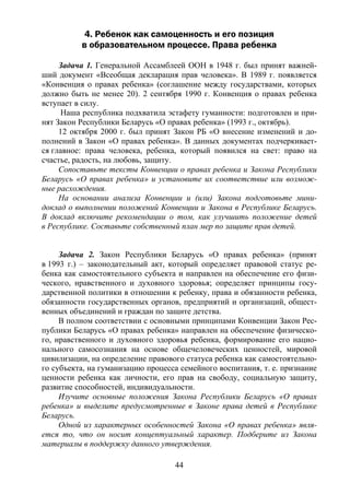 44
4. Ребенок как самоценность и его позиция
в образовательном процессе. Права ребенка
Задача 1. Генеральной Ассамблеей ООН в 1948 г. был принят важней-
ший документ «Всеобщая декларация прав человека». В 1989 г. появляется
«Конвенция о правах ребенка» (соглашение между государствами, которых
должно быть не менее 20). 2 сентября 1990 г. Конвенция о правах ребенка
вступает в силу.
Наша республика подхватила эстафету гуманности: подготовлен и при-
нят Закон Республики Беларусь «О правах ребенка» (1993 г., октябрь).
12 октября 2000 г. был принят Закон РБ «О внесение изменений и до-
полнений в Закон «О правах ребенка». В данных документах подчеркивает-
ся главное: права человека, ребенка, который появился на свет: право на
счастье, радость, на любовь, защиту.
Сопоставьте тексты Конвенции о правах ребенка и Закона Республики
Беларусь «О правах ребенка» и установите их соответствие или возмож-
ные расхождения.
На основании анализа Конвенции и (или) Закона подготовьте мини-
доклад о выполнении положений Конвенции и Закона в Республике Беларусь.
В доклад включите рекомендации о том, как улучшить положение детей
в Республике. Составьте собственный план мер по защите прав детей.
Задача 2. Закон Республики Беларусь «О правах ребенка» (принят
в 1993 г.) – законодательный акт, который определяет правовой статус ре-
бенка как самостоятельного субъекта и направлен на обеспечение его физи-
ческого, нравственного и духовного здоровья; определяет принципы госу-
дарственной политики в отношении к ребенку, права и обязанности ребенка,
обязанности государственных органов, предприятий и организаций, общест-
венных объединений и граждан по защите детства.
В полном соответствии с основными принципами Конвенции Закон Рес-
публики Беларусь «О правах ребенка» направлен на обеспечение физическо-
го, нравственного и духовного здоровья ребенка, формирование его нацио-
нального самосознания на основе общечеловеческих ценностей, мировой
цивилизации, на определение правового статуса ребенка как самостоятельно-
го субъекта, на гуманизацию процесса семейного воспитания, т. е. признание
ценности ребенка как личности, его прав на свободу, социальную защиту,
развитие способностей, индивидуальности.
Изучите основные положения Закона Республики Беларусь «О правах
ребенка» и выделите предусмотренные в Законе права детей в Республике
Беларусь.
Одной из характерных особенностей Закона «О правах ребенка» явля-
ется то, что он носит концептуальный характер. Подберите из Закона
материалы в поддержку данного утверждения.
Copyright ОАО «ЦКБ «БИБКОМ» & ООО «Aгентство Kнига-Cервис»
 
