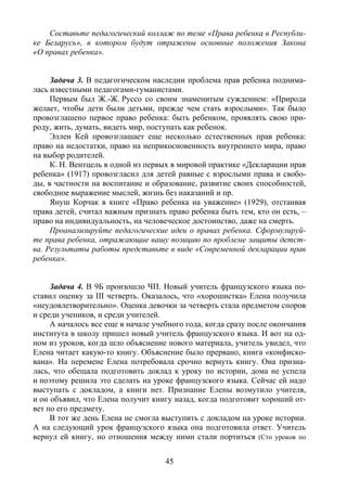 45
Составьте педагогический коллаж по теме «Права ребенка в Республи-
ке Беларусь», в котором будут отражены основные положения Закона
«О правах ребенка».
Задача 3. В педагогическом наследии проблема прав ребенка поднима-
лась известными педагогами-гуманистами.
Первым был Ж.-Ж. Руссо со своим знаменитым суждением: «Природа
желает, чтобы дети были детьми, прежде чем стать взрослыми». Так было
провозглашено первое право ребенка: быть ребенком, проявлять свою при-
роду, жить, думать, видеть мир, поступать как ребенок.
Эллен Кей провозглашает еще несколько естественных прав ребенка:
право на недостатки, право на неприкосновенность внутреннего мира, право
на выбор родителей.
К. Н. Вентцель в одной из первых в мировой практике «Декларации прав
ребенка» (1917) провозгласил для детей равные с взрослыми права и свобо-
ды, в частности на воспитание и образование, развитие своих способностей,
свободное выражение мыслей, жизнь без наказаний и пр.
Януш Корчак в книге «Право ребенка на уважение» (1929), отстаивая
права детей, считал важным признать право ребенка быть тем, кто он есть, –
право на индивидуальность, на человеческое достоинство, даже на смерть.
Проанализируйте педагогические идеи о правах ребенка. Сформулируй-
те права ребенка, отражающие вашу позицию по проблеме защиты детст-
ва. Результаты работы представьте в виде «Современной декларации прав
ребенка».
Задача 4. В 9Б произошло ЧП. Новый учитель французского языка по-
ставил оценку за III четверть. Оказалось, что «хорошистка» Елена получила
«неудовлетворительно». Оценка девочки за четверть стала предметом споров
и среди учеников, и среди учителей.
А началось все еще в начале учебного года, когда сразу после окончания
института в школу пришел новый учитель французского языка. И вот на од-
ном из уроков, когда шло объяснение нового материала, учитель увидел, что
Елена читает какую-то книгу. Объяснение было прервано, книга «конфиско-
вана». На перемене Елена потребовала срочно вернуть книгу. Она призна-
лась, что обещала подготовить доклад к уроку по истории, дома не успела
и поэтому решила это сделать на уроке французского языка. Сейчас ей надо
выступать с докладом, а книги нет. Признание Елены возмутило учителя,
и он объявил, что Елена получит книгу назад, когда подготовит хороший от-
вет по его предмету.
В тот же день Елена не смогла выступить с докладом на уроке истории.
А на следующий урок французского языка она подготовила ответ. Учитель
вернул ей книгу, но отношения между ними стали портиться (Сто уроков по
Copyright ОАО «ЦКБ «БИБКОМ» & ООО «Aгентство Kнига-Cервис»
 