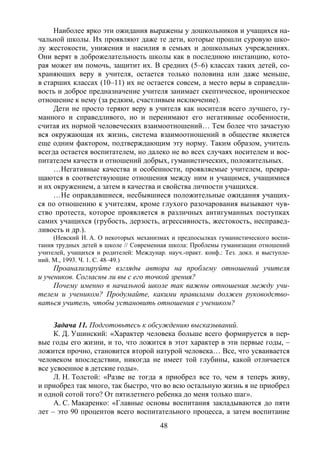 48
Наиболее ярко эти ожидания выражены у дошкольников и учащихся на-
чальной школы. Их проявляют даже те дети, которые прошли суровую шко-
лу жестокости, унижения и насилия в семьях и дошкольных учреждениях.
Они верят в доброжелательность школы как в последнюю инстанцию, кото-
рая может им помочь, защитит их. В средних (5–6) классах таких детей, со-
храняющих веру в учителя, остается только половина или даже меньше,
в старших классах (10–11) их не остается совсем, а место веры в справедли-
вость и доброе предназначение учителя занимает скептическое, ироническое
отношение к нему (за редким, счастливым исключение).
Дети не просто теряют веру в учителя как носителя всего лучшего, гу-
манного и справедливого, но и перенимают его негативные особенности,
считая их нормой человеческих взаимоотношений… Тем более что зачастую
вся окружающая их жизнь, система взаимоотношений в обществе является
еще одним фактором, подтверждающим эту норму. Таким образом, учитель
всегда остается воспитателем, но далеко не во всех случаях носителем и вос-
питателем качеств и отношений добрых, гуманистических, положительных.
…Негативные качества и особенности, проявляемые учителем, превра-
щаются в соответствующие отношения между ним и учащимся, учащимися
и их окружением, а затем в качества и свойства личности учащихся.
…Не оправдавшиеся, несбывшиеся положительные ожидания учащих-
ся по отношению к учителям, кроме глухого разочарования вызывают чув-
ство протеста, которое проявляется в различных антигуманных поступках
самих учащихся (грубость, дерзость, агрессивность, жестокость, несправед-
ливость и др.).
(Невский И. А. О некоторых механизмах и предпосылках гуманистического воспи-
тания трудных детей в школе // Современная школа: Проблемы гуманизации отношений
учителей, учащихся и родителей: Междунар. науч.-практ. конф.: Тез. докл. и выступле-
ний. М., 1993. Ч. 1. С. 48–49.)
Проанализируйте взгляды автора на проблему отношений учителя
и учеников. Согласны ли вы с его точкой зрения?
Почему именно в начальной школе так важны отношения между учи-
телем и учеником? Продумайте, какими правилами должен руководство-
ваться учитель, чтобы установить отношения с учеником?
Задача 11. Подготовьтесь к обсуждению высказываний.
К. Д. Ушинский: «Характер человека больше всего формируется в пер-
вые годы его жизни, и то, что ложится в этот характер в эти первые годы, –
ложится прочно, становится второй натурой человека… Все, что усваивается
человеком впоследствии, никогда не имеет той глубины, какой отличается
все усвоенное в детские годы».
Л. Н. Толстой: «Разве не тогда я приобрел все то, чем я теперь живу,
и приобрел так много, так быстро, что во всю остальную жизнь я не приобрел
и одной сотой того? От пятилетнего ребенка до меня только шаг».
А. С. Макаренко: «Главные основы воспитания закладываются до пяти
лет – это 90 процентов всего воспитательного процесса, а затем воспитание
Copyright ОАО «ЦКБ «БИБКОМ» & ООО «Aгентство Kнига-Cервис»
 