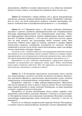49
продолжается, обработка человека продолжается, но в общем вы начинаете
вкушать ягодки, а цветы, за которыми вы ухаживали, были до пяти лет».
Задача 12. Конвенция о правах ребенка, как и другие международные
документы, написана сложным юридическим языком. Попробуйте адаптиро-
вать ее текст для детей дошкольного возраста, младших школьников, уча-
щихся с особенностями в психофизическом развитии и т. п. (по выбору).
Задача 13. А. С. Макаренко писал: «...По моему глубокому убеждению,
мальчики и девочки становятся правонарушителями или «ненормальными»
благодаря «правонарушительной» или «ненормальной» педагогике... Ника-
ких прирожденных преступников, никаких прирожденных трудных характе-
ров нет». Я. Корчак утверждал: «...без светлого, радостного детства, прожи-
того во всей полноте, вся последующая жизнь человека может быть
искалечена. Ребенок имеет право на свободу, уважение и доверие. Крайне
недопустимо унижение, оскорбление достоинства его личности. Человек,
униженный в детстве, когда он был совсем беспомощным, может сам превра-
титься в насильника, самодура, тирана».
Согласны ли вы с мнением педагогов, что переживания детства оказыва-
ют влияние на всю последующую жизнь человека? Можно ли считать «право-
нарушительную» или «ненормальную» педагогику виновной в том, что из обыч-
ных детей вырастают правонарушители, преступники, насильники и т. п.?
Приходилось ли вам в детстве сталкиваться с произволом педагогов,
который вы расценивали как нарушение ваших прав? Какие последствия
имело такое поведение педагогов? Как это отразилось на становлении ва-
шей личности, отношении к учителям и школе?
Задача 14. А. В. Хуторским предлагается использовать метод эмпатии
для «вчувствования» студента в состояние изучаемого им объекта. Посредст-
вом чувственно-образных и мыслительных представлений студент пытается
«переселиться» в изучаемый объект, почувствовать, познать его изнутри.
Попробуйте «вжиться» в образ ребенка-первоклассника. Представьте
себе как вы первый раз идете в школу с букетом цветов. Что вы чувствовали
перед первой встречей со своим учителем? Изменились ли ваши ощущения
от встреч с первым учителем в будущем?
Настройтесь на детские воспоминания, сядьте удобно, закройте глаза,
припомните какую-нибудь ситуацию общения с учителем в детском возрас-
те. Постарайтесь описать свои ощущения и настроения. Вспомните ситуации,
позволяющие охарактеризовать ваши отношения с учителем. С чем вы это
связываете?
Носило ли это общение доверительный характер? Почему? Постарайтесь
с позиции педагога проанализировать возникшие детские переживания. Про-
Copyright ОАО «ЦКБ «БИБКОМ» & ООО «Aгентство Kнига-Cервис»
 