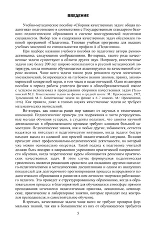 5
ВВЕДЕНИЕ
Учебно-методическое пособие «Сборник качественных задач: общая пе-
дагогика» подготовлено в соответствии с Государственным стандартом базо-
вого педагогического образования в системе многоуровневой подготовки
специалистов. Выбор тем и содержания качественных задач обусловлен ти-
повой программой «Педагогика. Типовая учебная программа для высших
учебных заведений по специальностям профиля А «Педагогика».
При подборе названия учебного пособия по педагогике авторы руково-
дствовались следующими соображениями. Во-первых, такого рода качест-
венные задачи существуют в области других наук. Например, качественные
задачи уже более 200 лет широко используются в русской методической ли-
тературе, когда внимание обучающегося акцентируется на качественной сто-
роне явления. Чаще всего задачи такого рода решаются путем логических
умозаключений, базирующихся на глубоком знании законов, правил, законо-
мерностей конкретной науки, в том числе и педагогической. Один из авторов
пособия в период работы учителем физики в общеобразовательной школе
с успехом использовал в преподавании сборники качественных задач (Туль-
чинский М. Е. Качественные задачи по физике в средней школе. М.: Просвещение, 1972;
Тульчинский М. Е. Качественные задачи по физике в 6–7 классах. М.: Просвещение,
1976). Как правило, даже в точных науках качественные задачи не требуют
математических вычислений.
Во-вторых, как никогда ранее мир зависит от научных и технических
инноваций. Педагогические примеры для подражания и чисто репродуктив-
ные методы обучения устарели, а студенты полагают, что занятия научной
деятельностью в образовательном процессе требуют слишком большой са-
моотдачи. Педагогические знания, как и любые другие, забываются, остается
надеяться на интеллект и педагогическую интуицию, когда педагог быстро
находит выход из сложной или простой педагогической ситуации. Позднее
приходит опыт профессионально-педагогической деятельности, на который
уже можно основательно опереться. Такой подход к подготовке учителей
должен быть внедрен в направлении укрепления практической направленно-
сти обучения, когда теоретические курсы обогащаются решением практиче-
ских качественных задач. В этом случае формируемая педагогическая
грамотность является решающим средством для овладения другими психоло-
го-педагогическими и методическими дисциплинами и одним из наилучших
показателей для долгосрочного прогнозирования процесса непрерывного пе-
дагогического образования и развития в нем личности творчески работающе-
го педагога. Это приведет к структурированному образованию, когда в обра-
зовательном процессе в благоприятной для обучающихся атмосфере прямого
преподавания сочетаются педагогическая практика, лекционные, семинар-
ские, практические и лабораторные занятия, которые проходят под контро-
лем преподавателя, и самостоятельное обучение.
В-третьих, качественные задачи чаще всего не требуют проверки фор-
мальных знаний, так как в большинстве из них от обучающегося требуется
Copyright ОАО «ЦКБ «БИБКОМ» & ООО «Aгентство Kнига-Cервис»
 