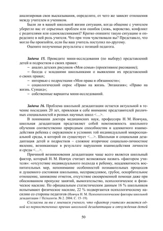 50
анализировав свои высказывания, определите, от чего же зависят отношения
между учителем и учеником.
Были ли в вашей школьной жизни ситуации, когда общение с учителем
уберегло вас от серьезных проблем или ошибок (ложь, воровство, конфликт
с родителями или одноклассниками)? Кратко опишите такую ситуацию и оп-
ределите в ней роль учителя. Что при этом чувствовали вы? Представьте, что
могло бы произойти, если бы ваш учитель поступил по-другому.
Оцените полученные результаты с позиций педагога.
Задача 15. Проведите мини-исследования (по выбору) представлений
детей и подростков о своих правах:
– анализ детских рисунков «Моя семья» (проективное рисование);
– беседа с младшими школьниками о выявлении их представлений
о своих правах;
– интервью с подростками «Мои права и обязанности»;
– социологический опрос «Право на жизнь. Эвтаназия»; «Право на
жизнь. Суицид»;
– собственные варианты мини-исследований.
Задача 16. Проблема школьной дезадаптации остается актуальной в те-
чение последних 20 лет, привлекая к себе внимание представителей различ-
ных специальностей и разных научных школ <…>.
В понимании доктора медицинских наук, профессора Н. М. Иовчука,
школьная дезадаптация представляет собой невозможность школьного
обучения соответственно природным способностям и адекватного взаимо-
действия ребенка с окружением в условиях той индивидуальной микросоци-
альной среды, в которой он существует <…>. Школьная и социальная деза-
даптация детей и подростков – сложное вторичное социально-личностное
явление, возникающее в результате нарушения взаимодействия личности
и среды <…>.
Причиной возникновения дезадаптации чаще всего является школьный
фактор, который Н. М. Иовчук считает возможным назвать «фактором учи-
теля»: «отсутствие индивидуального подхода к ребенку, неадекватность вос-
питательных мер, непонимание особенностей познавательных процессов
и душевного состояния школьника, несправедливое, грубое, оскорбительное
отношение, занижение отметок, отсутствие своевременной помощи даже при
обоснованном пропуске занятий, вымогательство, психологическое и физи-
ческое насилие. По официальным статистическим данным 16 % школьников
испытывают физическое насилие, 22 % подвергаются психологическому на-
силию со стороны педагогов (Иовчук Н. М. Психопатологические факторы школьной
дезадаптации // Псiхалогiя. № 2. 2004. С. 15–19).
Согласны ли вы с мнением ученого, что «фактор учителя» является од-
ной из первостепенных причин школьной дезадаптации и отчуждения детей
Copyright ОАО «ЦКБ «БИБКОМ» & ООО «Aгентство Kнига-Cервис»
 