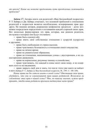 51
от школы? Какие вы можете предложить пути преодоления сложившейся
проблемы?
Задача 17. Авторы книги для родителей «Ваш беспокойный подросток»
Р. Т. Байярд и Дж. Байярд отмечают, что основной проблемой в отношениях
родителей и подростков является несоблюдение, игнорирование прав друг
друга. По мнению авторов, разрешение конфликтов «родители – дети» воз-
можно посредством определения и отстаивания каждой стороной своих прав.
Вот несколько формулировок тех прав, которые, как решили родители,
им нужны и которые они будут отстаивать:
– право быть одному(-ой);
– право иметь свои собственные отношения с супругой (супругом)
и друзьями;
– право быть свободными от страха насилия;
– право чувствовать безопасность в отношении своего имущества;
– право на личное время;
– право на уважительное обращение;
– право на отношения, напоминающие улицы с двусторонним, а не од-
носторонним движением;
– право на нормальные, разумные тишину и спокойствие;
– право чувствовать, что каждый в семье несет свою ношу, и не содер-
жать кого-то на иждивении;
– право закрыть свой дом и знать, что после этого уже никто не войдет
в него (Байярд Р. Т., Байярд Д. Ваш беспокойный подросток. М., 1991. С. 108–109).
Какие права вы бы хотели иметь в своей семье? Отстаивая свои права,
убедитесь, что они не ограничивают прав ваших родителей. Возможно ли
соблюдение этих прав в вашей семье? Что, по вашему мнению, нужно пред-
принять, чтобы ваши родители признали выдвинутые вами права?
Copyright ОАО «ЦКБ «БИБКОМ» & ООО «Aгентство Kнига-Cервис»
 