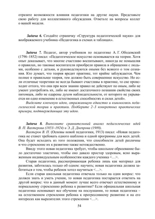 54
отразите возможности влияния педагогики на другие науки. Представьте
свою работу для коллективного обсуждения. Ответьте на вопросы коллег
о вашей модели.
Задача 6. Создайте страничку «Структура педагогической науки» для
воображаемого учебника «Педагогика в схемах и таблицах».
Задача 7. Педагог, автор учебников по педагогике А. Г. Ободовский
(1796–1852) писал: «Педагогическое искусство основывается на теории. Хотя
опыт доказывает, что многие счастливо воспитывают, никогда не помышляя
о правилах, но таковые воспитатели приобрели правила в обращении с людь-
ми, особенно с детьми, и руководствуются оными без всякого о том созна-
ния. Кто думает, что теория вредит практике, тот крайне заблуждается. Чем
полнее и правильнее теория, тем должно быть совершеннее искусство. Но ес-
ли отличные теоретики не всегда бывают счастливы в практике, то сие проис-
ходит оттого, что они при всем знании правил не действуют по оным, либо не
умеют употреблять их, либо не имеют достаточного познания свойства своих
питомцев, либо не одарены духом наблюдательности, от которого не укрыва-
ется ни одно изменение в естественных способностях и силах детей».
Выделите ключевую идею, отражающую единство и взаимосвязь педа-
гогической теории и практики. Подберите 2–3 конкретных практических
примера, подтверждающих эту идею.
Задача 8. Выполните сравнительный анализ педагогических идей
В. П. Вахтерова (1853–1924) и Э. Д. Днепрова (1989).
Вахтеров В. П. (Основы новой педагогики, 1913) писал: «Новая педаго-
гика не станет требовать одного шаблона и одной программы для всех детей.
Она будет исходить из того положения, что способности детей различны
и что стремление их к развитию также нетождественно.
Ввиду этого новая педагогика требует, чтобы школьное образование бы-
ло достаточно эластично, чтобы оно давало простор здоровым, ясно выра-
женным индивидуальным особенностям каждого ученика <…>.
Старая педагогика, рассматривающая ребенка лишь как материал для
развития, заботилась только об одном: научить; новая педагогика должна за-
ботиться о том, чтобы ребенок хотел научиться <…>.
Если старая школьная педагогика отвечала только на один вопрос: что
должен знать и уметь ученик, то новая педагогика постарается ответить на
другой вопрос: что в данный момент лучше всего отвечает естественному и
нормальному стремлению ребенка к развитию? Если официальная школьная
педагогика основывает все обучение на послушании, то новая педагогика –
на естественном стремлении ребенка к прогрессивному развитию и на его
интересах как выразителях этого стремления <…>.
Copyright ОАО «ЦКБ «БИБКОМ» & ООО «Aгентство Kнига-Cервис»
 