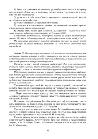 57
4) быть для учащихся источником разнообразного опыта, к которому
всегда можно обратиться за помощью, столкнувшись с трудностями в реше-
нии той или иной задачи;
5) развивать в себе способность чувствовать эмоциональный настрой
группового взаимодействия;
6) открыто выражать в группе свои чувства;
7) стремиться к достижению эмпатии, позволяющей понимать чувства
и переживания каждого школьника;
8) хорошо знать самого себя (Ситаров В. А., Маралов В. Г. Педагогика и психо-
логия ненасилия в образовательном процессе. М.: Академия, 2000).
Соотнесите выделенные К. Роджерсом условия со своим опытом учени-
чества. Всегда ли действия учителей стимулировали ваш личностный рост?
На основании сделанных выводов напишите письмо: а) своей первой
учительнице; б) своим будущим ученикам; в) себе после окончания вуза
(по выбору).
Задача 12. На страницах периодической печати и с экранов телевизоров
постоянно звучит критика в адрес педагогики как науки. Многие авторы
подчеркивают несостоятельность научной педагогики, ее бесполезность для
школьной практики и современного учителя.
Согласны ли вы с такой критикой педагогики? Для чего современному
учителю знать законы, закономерности, принципы организации педагогиче-
ского процесса в школе, основные тенденции развития образования?
Подготовьте краткое письмо в защиту педагогики как науки. Публика-
ция должна раскрывать взаимоотношения между педагогической теорией
и практикой. Письмо может быть выполнено в форме выводов-тезисов. Пе-
ред тем как приступить к работе, проанализируйте приведенные ниже идеи
ученых и мыслителей.
Увлекающийся практикой без науки – словно кормчий, ступающий на
корабль без руля и без компаса; он никогда не уверен, куда он плывет. Всегда
практика должна быть воздвигнута на хорошей теории (Леонардо да Винчи).
…Наука совершенствует природу, но сама совершенствуется опытом;
…ученость сама по себе дает указания чересчур общие, если их не уточнить
опытом (Ф. Бэкон).
Нет науки, которой польза была бы очевиднее той, какую может доста-
вить педагогика. Ее благотворное влияние на всю жизнь человеческую при-
знано всеми мыслящими людьми (П. Г. Редкин).
Лишь идея, а не техника и не талант, может быть сообщена одним лицом
другому, и потому лишь в виде известных идей, то есть в виде теоретической
науки, может существовать педагогика (П. П. Блонский).
Я очень уважаю педагогическую теорию, жить без нее не могу, люблю
педагогическую теорию. Хочу уточнить: речь идет именно о педагогической
теории, а не о наборе благих пожеланий, которая часто выдается за нее
(А. С. Макаренко).
Copyright ОАО «ЦКБ «БИБКОМ» & ООО «Aгентство Kнига-Cервис»
 