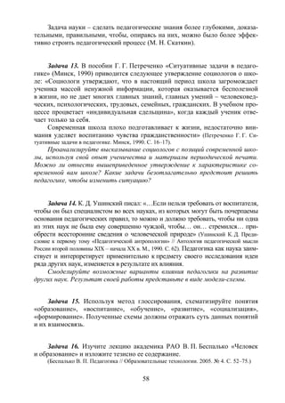 58
Задача науки – сделать педагогические знания более глубокими, доказа-
тельными, правильными, чтобы, опираясь на них, можно было более эффек-
тивно строить педагогический процесс (М. Н. Скаткин).
Задача 13. В пособии Г. Г. Петреченко «Ситуативные задачи в педаго-
гике» (Минск, 1990) приводится следующее утверждение социологов о шко-
ле: «Социологи утверждают, что в настоящий период школа загромождает
ученика массой ненужной информации, которая оказывается бесполезной
в жизни, но не дает многих главных знаний, главных умений – человековед-
ческих, психологических, трудовых, семейных, гражданских. В учебном про-
цессе процветает «индивидуальная сдельщина», когда каждый ученик отве-
чает только за себя.
Современная школа плохо подготавливает к жизни, недостаточно вни-
мания уделяет воспитанию чувства гражданственности» (Петреченко Г. Г. Си-
туативные задачи в педагогике. Минск, 1990. С. 16–17).
Проанализируйте высказывание социологов с позиций современной шко-
лы, используя свой опыт ученичества и материалы периодической печати.
Можно ли отнести вышеприведенное утверждение к характеристике со-
временной вам школе? Какие задачи безотлагательно предстоит решить
педагогике, чтобы изменить ситуацию?
Задача 14. К. Д. Ушинский писал: «…Если нельзя требовать от воспитателя,
чтобы он был специалистом во всех науках, из которых могут быть почерпаемы
основания педагогических правил, то можно и должно требовать, чтобы ни одна
из этих наук не была ему совершенно чуждой, чтобы… он… стремился… при-
обрести всесторонние сведения о человеческой природе» (Ушинский К. Д. Преди-
словие к первому тому «Педагогической антропологии» // Антология педагогической мысли
России второй половины XIX – начала XX в. М., 1990. С. 62). Педагогика как наука заим-
ствует и интерпретирует применительно к предмету своего исследования идеи
ряда других наук, изменяется в результате их влияния.
Смоделируйте возможные варианты влияния педагогики на развитие
других наук. Результат своей работы представьте в виде модели-схемы.
Задача 15. Используя метод глоссирования, схематизируйте понятия
«образование», «воспитание», «обучение», «развитие», «социализация»,
«формирование». Полученные схемы должны отражать суть данных понятий
и их взаимосвязь.
Задача 16. Изучите лекцию академика РАО В. П. Беспалько «Человек
и образование» и изложите тезисно ее содержание.
(Беспалько В. П. Педагогика // Образовательные технологии. 2005. № 4. С. 52–75.)
Copyright ОАО «ЦКБ «БИБКОМ» & ООО «Aгентство Kнига-Cервис»
 