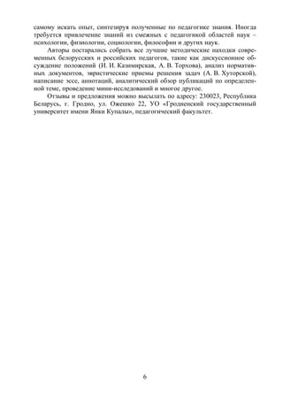 6
самому искать опыт, синтезируя полученные по педагогике знания. Иногда
требуется привлечение знаний из смежных с педагогикой областей наук –
психологии, физиологии, социологии, философии и других наук.
Авторы постарались собрать все лучшие методические находки совре-
менных белорусских и российских педагогов, такие как дискуссионное об-
суждение положений (И. И. Казимирская, А. В. Торхова), анализ норматив-
ных документов, эвристические приемы решения задач (А. В. Хуторской),
написание эссе, аннотаций, аналитический обзор публикаций по определен-
ной теме, проведение мини-исследований и многое другое.
Отзывы и предложения можно высылать по адресу: 230023, Республика
Беларусь, г. Гродно, ул. Ожешко 22, УО «Гродненский государственный
университет имени Янки Купалы», педагогический факультет.
Copyright ОАО «ЦКБ «БИБКОМ» & ООО «Aгентство Kнига-Cервис»
 