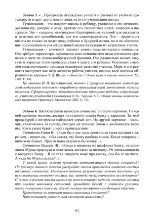 61
Задача 5. «…Преодолеть отчуждение учителя и ученика от учебной дея-
тельности и друг друга можно лишь на пути гуманизации школы.
Гуманизация – это поворот школы к ребенку, уважение к его личности,
достоинству, доверие к нему, приятие его личностных целей, запросов и ин-
тересов. Это – создание максимально благоприятных условий для раскрытия
и развития его способностей, для его самоопределения. Это – ориентация
школы не только на подготовку ребенка к будущей жизни, но и на обеспече-
ние полноценности его сегодняшней жизни на каждом из возрастных этапов.
Гуманизация – ключевой элемент нового педагогического мышления.
Она требует пересмотра, переоценки всех компонентов педагогического про-
цесса в свете их человекообразующей функции. Она радикально меняет саму
суть и характер этого процесса, ставя в центр его ребенка. Основным смыс-
лом педагогического процесса становится развитие ученика. Мера этого раз-
вития выступает как мера качества работы учителя, школы, всей системы об-
разования» (Днепров Э. Д. Школа и общество // Новое педагогическое мышление. М.,
1989. С. 48).
По мнению И. И. Казимирской, только в процессе овладения методоло-
гией педагогики возможна выработка принципиальной личностной позиции
педагога. Сформулируйте методологические принципы работы современно-
го учителя-гуманиста (Казимирская И. И., Торхова А. В. Общие основы педагогиче-
ской профессии: Практикум. Молодечно, 2002. С. 31).
Задача 6. Пятиклассники написали сочинение по серии картинок. На од-
ной картинке мальчик достает из стенного шкафа банку с вареньем. За этой
процедурой с интересом наблюдает серый кот. На другой картинке – маль-
чик, схватившись за голову, смотрит на осколки банки и разлившееся варе-
нье. Кот в ужасе бежит с места происшествия.
Сочинение Саши К.: «Если бы у нас дома произошла такая история с ва-
реньем,– пишет он,– я бы сказал, что банку разбила кошка. Когда говоришь –
ничего не бывает. Просто мама отлупила бы кошку...».
Сочинение Валеры Ш.: «Когда я вынимал из шкафчика банку, нетерпе-
ливая Мурка прыгнула и схватилась когтями за штанину. От неожиданности
я выпустил банку... Я не стал говорить маме про кошку, она бы ее выгнала.
А куда бы Мурка делась?..».
С какой целью можно провести контент-анализ данных сочинений?
На примере данного текста раскройте этапы проведения контент-анализа
школьных сочинений. Насколько точные результаты можно получить при
использовании контент-анализа как метода педагогического исследования?
С целью изучения опыта школы по использованию метода контент-анализа
при анализе школьных сочинений, проведите беседу с учителем русского
языка (начальных классов). Беседу можно построить следующим образом:
Проводится ли контент-анализ школьных сочинений?
Что понимает учитель под «контент-анализом»?
Copyright ОАО «ЦКБ «БИБКОМ» & ООО «Aгентство Kнига-Cервис»
 