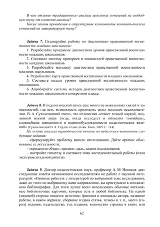 62
В чем отличие традиционного анализа школьных сочинений на свобод-
ную тему от контент-анализа?
Какие этапы проведения и структурные компоненты контент-анализа
сочинений на литературную тему?
Задача 7. Спланируйте работу по диагностике нравственной воспи-
танности младших школьников:
1. Разработайте программу диагностики уровня нравственной воспитан-
ности младших школьников.
2. Составьте систему критериев и показателей нравственной воспитан-
ности младших школьников.
3. Разработайте методику диагностики нравственной воспитанности
младших школьников.
4. Разработайте карту нравственной воспитанности младших школьников.
5. Составьте шкалы уровня нравственной воспитанности младших
школьников.
6. Апробируйте систему методов диагностики нравственной воспитан-
ности младших школьников в конкретном классе.
Задача 8. В педагогической науке еще много не выявленных связей и за-
висимостей, где есть возможность приложить силы молодым исследовате-
лям. В. А. Сухомлинский писал, что педагогика «станет точной наукой, под-
линной наукой лишь тогда, когда исследует и объяснит тончайшие,
сложнейшие зависимости и взаимообусловленности педагогических явле-
ний» (Сухомлинский В. А. Сердце отдаю детям. Киев, 1969. С. 214).
На основе анализа периодической печати по педагогике выполните сле-
дующие задания:
– сформулируйте проблему вашего исследования. Дайте краткое обос-
нование ее актуальности;
– определите объект, предмет, цель, задачи исследования;
– постройте гипотезу и составьте план исследовательской работы (план
экспериментальной работы).
Задача 9. Доктор педагогических наук, профессор А. М. Новиков дает
следующие советы начинающим исследователям по работе с научной лите-
ратурой: «Начиная работать с литературой по выбранной теме исследования,
даже до этого по выбранному вами направлению, вы приступаете к составле-
нию библиографии. Для этого лучше всего использовать обычные каталож-
ные библиотечные карточки, которые есть в любой библиотеке. На одной
(лицевой) стороне пишется источник: фамилия и инициалы автора, название
работы, в каком журнале, сборнике издана статья, тезисы и т. п., место (го-
род) издания, издательство, год издания, количество страниц в книге или
Copyright ОАО «ЦКБ «БИБКОМ» & ООО «Aгентство Kнига-Cервис»
 