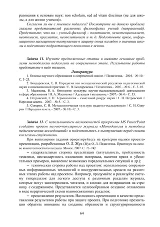 64
разования к основам наук: non scholam, sed ad vitam discimus (не для шко-
лы, а для жизни учимся)».
Согласны ли вы с мнением педагога? Посмотрите на данную проблему
глазами представителей различных философских учений (направлений).
Представьте, что вы – ученый-философ – позитивист, экзистенционалист,
неотомист, прагматик, неопозитивист и т. д. Подготовьте яркое, инфор-
мационно насыщенное выступление в защиту своих взглядов о значении шко-
лы в подготовке подрастающего поколения к жизни.
Задача 11. Изучите предложенные статьи и выявите основные проб-
лемы методологии педагогики на современном этапе. Результаты работы
представьте в виде тезисов.
Литература
1. Основы научного образования в современной школе // Педагогика.– 2004.– № 10.–
С. 3–23.
2. Бондаревская, Е. В. Парадигма как методологический регулятив педагогической
науки и инновационной практики / Е. В. Бондаревская // Педагогика.– 2007.– № 6.– С. 3–10.
3. Масюкова, Н. А. Онтология культуры научно-исследовательской деятельности
в сфере образования / Н. А. Масюкова // Адукацыя i выхаванне.– 2007.– № 4.– С. 33.
4. Петровский, Г. Н. Терминология – смысловой ракурс науки / Г. Н. Петровский //
Народная асвета.– 2007.– № 5.– С. 3.
5. Северин, С. Н. Методологическая культура педагога-исследователя / С. Н. Севе-
рин // Народная асвета.– 2007.– № 10.– С. 3.
Задача 12. С использованием возможностей программы MS PowerPoint
создайте проект научно-популярного журнала «Методология и методика
педагогических исследований» и подготовьтесь к выступлению перед своими
коллегами-студентами.
При выполнении задания ориентируйтесь на критерии оценки проекта-
презентации, разработанные О. Л. Жук (Жук О. Л. Педагогика. Практикум на осно-
ве компетентностного подхода. Минск, 2007. С. 73–74):
– содержательная сторона презентации (актуальность, проблемность
тематики, нестандартность изложения материала, наличие ярких и убеди-
тельных примеров, выявление возможных парадоксальных ситуаций и др.);
– техническая сторона работы над проектом: использование современ-
ных информационных технологий и инструментальных средств на различ-
ных этапах работы над проектом. Например, продумайте и реализуйте систе-
му гиперссылок для легкого доступа к различным разделам журнала,
которые могут заинтересовать читателя, и кнопки для возвращения на стра-
ницу с содержанием. Представляется целесообразным создание оглавления
в виде иерархической схемы взаимосвязанных разделов;
– представление результатов. Наглядность презентации и качество предс-
тавления результатов работы при защите проекта. При подготовке презента-
ции обратите внимание на создание образности и структурированности
Copyright ОАО «ЦКБ «БИБКОМ» & ООО «Aгентство Kнига-Cервис»
 