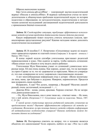 66
Образец выполнения задания:
http://www.emissia.spb.su/offline/ – электронный научно-педагогический
журнал «Письма в emissia.offline». В журнале публикуются статьи по мето-
дологическим и общенаучным проблемам педагогической науки; по истории
педагогики и образования; по методологическим, педагогическим и методи-
ческим аспектам исследований дистанционной педагогической деятельности
с применением Internet-технологий.
Задача 14. Смоделируйте ситуации, требующие эффективного использо-
вания метода изучения продуктов деятельности (анализ детских рисунков).
Какую информацию может получить учитель начальных классов, про-
анализировав представленные рисунки? Какими методами можно дополнить
педагогическое исследование?
Задача 15. В пособии Г. Г. Петреченко «Ситуативные задачи по педаго-
гике» приводится отрывок из газетной статьи (Свиридова Э. За партой – личность //
Правда. 1983. 9 окт.).
В конце первой недели сентября учительница приглашает родителей
первоклассников в класс. Они садятся за парты, чтобы написать сочинения:
«Наша семья» или «Каким я хочу видеть своего ребенка».
Учительница Муза Николаевна узнает из сочинений удивительно инте-
ресные вещи. Ей они очень нужны. Как хорошо, думает она, что не выговори-
ла строго Сереже за то, что не здоровается со взрослыми. Мама его утвержда-
ет, что сын «совершенно не хотел здороваться с малознакомыми людьми».
А вот многообещающая информация отца о дочери: «Женю воспитыва-
ли папа, мама, три бабушки и дедушка. Наверное, перевоспитали. Придется
вам исправлять наши ошибки».
Исправлять. А как? Что делать, например, с Валерой? Мальчик своеоб-
разный, очень застенчивый, нелюдимый <…>.
Девочка Юля – ясная, умная, красивая. Хорошо отвечает. Но не загора-
ется, равнодушная какая-то.
– Ох, Муза Николаевна, она и дома такая же,– отвечает мама. – Не знаю,
что с ней делать (Петреченко Г. Г. Ситуативные задачи по педагогике. Минск, 1987.
С. 23–24).
С какой целью учительница просила родителей написать сочинения на
предложенные темы? Оцените эффективность избранного ей метода ис-
следования. Возможно ли при помощи данного метода собрать информацию
об индивидуальных особенностях учащихся? Какими методами можно до-
полнить данное исследование?
Задача 16. Постараемся ответить на вопрос; что в человеке является
объектом его самопознания? Если спросить любого из нас: «Что ты о себе
Copyright ОАО «ЦКБ «БИБКОМ» & ООО «Aгентство Kнига-Cервис»
 