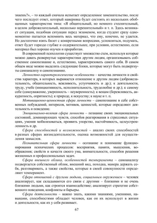 67
знаешь?», – то каждый сначала испытает определенное замешательство, после
чего последует ответ, который наверняка будет состоять из нескольких обоб-
щенных характеристик типа: «Я общительный, но немного стеснительный,
в целом доброжелательный, несколько нерешительный» и т. п. Здесь возника-
ет ситуация, подобная ситуации перед экзаменом, когда студент сразу одно-
моментно пытается вспомнить весь материал, что ему, конечно, не удается.
Но достаточно взять билет с конкретными вопросами, успокоиться, подумать,
ответ будет гораздо глубже и содержательнее, при условии, естественно, если
материал был хорошо изучен и проработан.
В современной психологии существует множество схем, используя которые
можно давать развернутые характеристики другим людям, организовывать соб-
ственное самопознание и, естественно, характеризовать самого себя. В самом
общем виде можно выделить следующие блоки, которые могут быть подвергну-
ты самоанализу и самопознанию.
Личностно-характерологические особенности – качества личности и свой-
ства характера, в которых выражается отношение к другим людям (доброжела-
тельность, общительность, вежливость, уступчивость и др.); к деятельности,
труду, учебе (инициативность, исполнительность, трудолюбие и др.); к самому
себе (самоуважение, уверенность – неуверенность); к вещам (бережливость, ак-
куратность, опрятность); к природе, к искусству; к науке и т. п.
Мотивационно-ценностная сфера личности – самопознание в себе собст-
венных побуждений, интересов, мотивов, ценностей, которые определяют дея-
тельность и поведение.
Эмоционально-волевая сфера личности – познание своих эмоциональных
состояний, доминирующих чувств, способов реагирования в стрессовых ситуа-
циях, умения мобилизоваться, проявить упорство, настойчивость, целеустрем-
ленность и др.
Сфера способностей и возможностей – анализ своих способностей
в разных сферах жизнедеятельности, оценка возможностей для осуществ-
ления замыслов.
Познавательная сфера личности – осознание и понимание функцио-
нирования психических процессов: восприятия, памяти, мышления, во-
ображения; свойств и качеств своего ума, внимательности, способов решения
жизненных и профессиональных задач.
Сфера внешнего облика, особенностей темперамента – самоанализу
подвергается собственный облик, внешний вид, походка, манера держать се-
бя, разговаривать, а также свойства, которые в своей совокупности опреде-
ляют темперамент.
Сфера отношений с другими людьми, социальным окружением – человек
анализирует, как складываются его связи с другими – близкими и не очень
близкими людьми, как строится взаимодействие; анализирует стратегии собст-
венного поведения, конфликты и барьеры.
Сфера деятельности – важно знать, какими знаниями, умениями, на-
выками, способностями обладает человек, как он их использует в жизни
и деятельности, как их у себя развивает.
Copyright ОАО «ЦКБ «БИБКОМ» & ООО «Aгентство Kнига-Cервис»
 